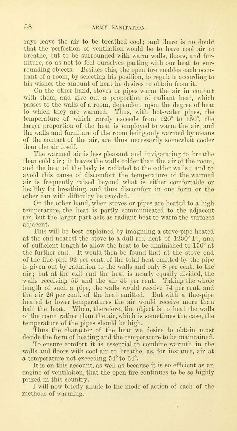 rays leave the air to be breathed cool; and there is no doubt that the perfection of ventilation would be to have cool air to breathe, but to be surrounded with warm walls, floors, and fur- niture, so as not to feel ourselves parting with our heat to sur- rounding objects. Besides this, the open fire enables each occu- pant of a room, by selecting his position, to regulate according to his wishes the amount of heat he desires to obtain from it. On the other hand, stoves or pipes warm the air in contact with them, and give out a proportion of radiant heat, which passes to the walls of a room, dependent upon the degree of heat to which they are warmed. Thus, with hot-water pipes, the temperature of which rarely exceeds from 120° to 150°, the larger proportion of the heat is employed to warm the air, and the walls and furniture of the room being only warmed by means of the contact of the air, are thus necessarily somewhat cooler than the air itself. The warmed air is less pleasant and invigorating to breathe than cold air; it leaves the walls colder than the air of the room, and the heat of the body is radiated to the colder walls; and to avoid this cause of discomfort the temperature of the warmed air is frequently raised beyond what is either comfortable or healthy for breathing, and thus discomfort in one form or the other can with difficulty be avoided. On the other hand, when stoves or pipes are heated to a high temperature, the heat is partly communicated to the adjacent air, but the larger part acts as radiant heat to warm the surfaces adjacent. This will be best explained by imagining a stove-pipe heated at the end nearest the stove to a dull-red heat of 1230° F., and of sufficient length to allow the heat to be diminished to 150° at the further end. It would then be found that at the stove end of the flue-pipe 92 per cent, of the total heat emitted by the pipe is given out by radiation to the walls and only 8 per cent, to the air; but at the exit end the heat is nearly equally divided, the walls receiving 55 and the air 45 per cent. Taking the whole length of such a pipe, the walls would receive 74 per cent, and the air 26 per cent, of the heat emitted. But with a flue-pipe heated to lower temperatures the air would receive more than half the heat. When, therefore, the object is to heat the walls of the room rather than the air, which is sometimes the case, the temperature of the pipes should be high. Thus the character of the heat we desire to obtain must decide the form of heating and the temperature to be maintained. To ensure comfort it is essential to combine warmth in the walls and floors with cool air to breathe, as, for instance, air at a temperature not exceeding 54° to 64°. It is on this account, as well as because it is so efficient as an engine of ventilation, that the open fire continues to be so highly prized in this country. I will now briefly allude to the mode of action of each of the methods of warming.