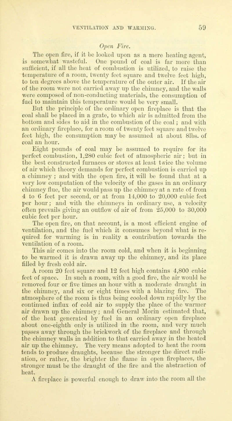 Open Fire. The open fire, if it be looked upon as a mere heating agent, is somewhat wasteful. One pound of coal is far more than sufficient, if all the heat of combustion is utilized, to raise the temperature of a room, twenty feet square and twelve feet high, to ten degrees above the temperature of the outer air. If the air of the room were not carried away up the chimney, and the walls were composed of non-conducting materials, the consumption of fuel to maintain this temperature would be very small. But the principle of the ordinary open fireplace is that the coal shall be placed in a grate, to which air is admitted from the bottom and sides to aid in the combustion of the coal; and with an ordinary fireplace, for a room of twenty feet square and twelve feet high, the consumption may be assumed at about 81bs. of coal an hour. Eight pounds of coal may be assumed to require for its perfect combustion, 1,280 cubic feet of atmospheric air; but in the best constructed furnaces or stoves at least twice the volume of air which theory demands for perfect combustion is carried up a chimney ; and with the open fire, it will be found that at a very low computation of the velocity of the gases in an ordinary chimney flue, the air would pass up the chimne}^ at a rate of from 4 to 6 feet per second, or at from 14,000 to 20,000 cubic feet per hour; and with the chimneys in ordinary use, a velocity often prevails giving an outflow of air of from 25,000 to 30,000 cubic feet per hour. The open fire, on that account, is a most efficient engine of ventilation, and the fuel which it consumes beyond what is re- quired for warming is in reality a contribution towards the ventilation of a room. This air comes into the room cold, and when it is beginning to be warmed it is drawn away up the chimney, and its place filled by fresh cold air. A room 20 feet square and 12 feet high contains 4,800 cubic feet of space. In such a room, with a good fire, the air would be removed four or five times an hour with a moderate draught in the chimney, and six or eight times with a blazing fire. The atmosphere of the room is thus being cooled down rapidly by the continued influx of cold air to supply the place of the warmer air drawn up the chimney; and General Morin estimated that, of the heat generated by fuel in an ordinary open fireplace about one-eighth only is utilized in the room, and very much passes away through the brickwork of the fireplace and through the chimney walls in addition to that carried away in the heated air up the chimney. The very means adopted to heat the room tends to produce draughts, because the stronger the direct radi- ation, or rather, the brighter the flame in open fireplaces, the stronger must be the draught of the fire and the abstraction of heat. A fireplace is powerful enough to draw into the room all the