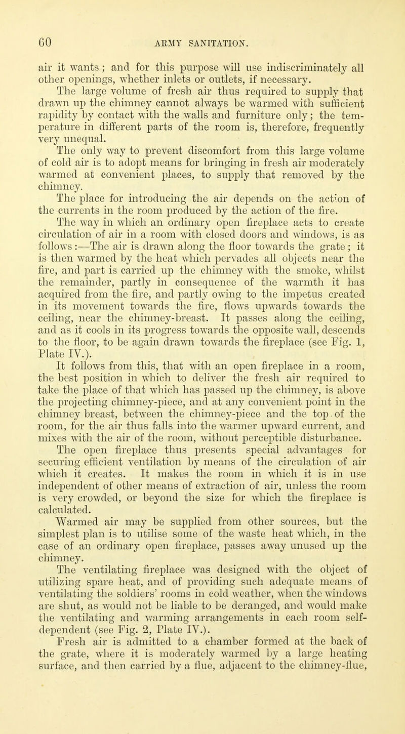 air it wants ; and for this purpose will use indiscriminately all other openings, whether inlets or outlets, if necessary. The large volume of fresh air thus required to supply that drawn up the chimney cannot always be warmed with sufficient rapidity by contact with the walls and furniture only; the tem- perature in different parts of the room is, therefore, frequently very unequal. The only way to prevent discomfort from this large volume of cold air is to adopt means for bringing in fresh air moderately warmed at convenient places, to supply that removed by the chimney. The place for introducing the air depends on the action of the currents in the room produced by the action of the fire. The way in which an ordinary open fireplace acts to create circulation of air in a room with closed doors and windows, is as follows :—The air is drawn along the floor towards the grate; it is then warmed by the heat which pervades all objects near the fire, and part is carried up the chimney with the smoke, whilst the remainder, partly in consequence of the warmth it has acquired from the fire, and partly owing to the impetus created in its movement towards the fire, flows upwards towards the ceiling, near the chimney-breast. It passes along the ceiling, and as it cools in its progress towards the opposite wall, descends to the floor, to be again drawn towards the fireplace (see Fig. 1, Plate IV.). It follows from this, that with an open fireplace in a room, the best position in which to deliver the fresh air required to take the place of that which has passed up the chimney, is above the projecting chimney-piece, and at any convenient point in the chimney breast, between the chimney-piece and the top. of the room, for the air thus falls into the warmer upward current, and mixes with the air of the room, without perceptible disturbance. The open fireplace thus presents special advantages for securing efficient ventilation by means of the circulation of air which it creates. It makes the room in which it is in use independent of other means of extraction of air, unless the room is very crowded, or beyond the size for which the fireplace is calculated. Warmed air may be supplied from other sources, but the simplest plan is to utilise some of the waste heat which, in the case of an ordinary open fireplace, passes away unused up the chimney. The ventilating fireplace was designed with the object of utilizing spare heat, and of providing such adequate means of ventilating the soldiers' rooms in cold weather, when the windows are shut, as would not be liable to be deranged, and would make the ventilating and warming arrangements in each room self- dependent (see Fig. 2, Plate IV.). Fresh air is admitted to a chamber formed at the back of the grate, where it is moderately warmed by a large heating surface, and then carried by a flue, adjacent to the chimney-flue,