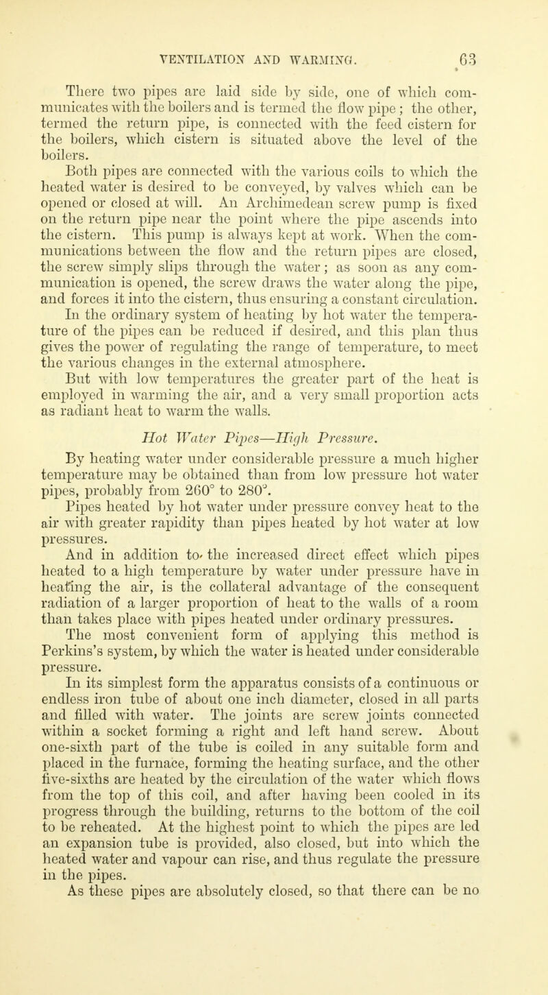 There two pipes are laid side by side, one of which com- municates with the boilers and is termed the flow pipe ; the other, termed the return pipe, is connected with the feed cistern for the boilers, which cistern is situated above the level of the boilers. Both pipes are connected with the various coils to which the heated water is desired to be conveyed, by valves which can be opened or closed at will. An Archimedean screw pump is fixed on the return pipe near the point where the pipe ascends into the cistern. This pump is always kept at work. When the com- munications between the flow and the return pipes are closed, the screw simply slips through the water; as soon as any com- munication is opened, the screw draws the water along the pipe, and forces it into the cistern, thus ensuring a constant circulation. In the ordinary system of heating by hot water the tempera- ture of the pipes can be reduced if desired, and this plan thus gives the power of regulating the range of temperature, to meet the various changes in the external atmosphere. But with low temperatures the greater part of the heat is employed in warming the air, and a very small proportion acts as radiant heat to warm the walls. Hot Water Pipes—High Pressure. By heating water under considerable pressure a much higher temperature may be obtained than from low pressure hot water pipes, probably from 260° to 280°. Pipes heated by hot water under pressure convey heat to the air with greater rapidity than pipes heated by hot water at low pressures. And in addition to* the increased direct effect which pipes heated to a high temperature by water under pressure have in heating the air, is the collateral advantage of the consequent radiation of a larger proportion of heat to the walls of a room than takes place with pipes heated under ordinary pressures. The most convenient form of applying this method is Perkins's system, by which the water is heated under considerable pressure. In its simplest form the apparatus consists of a continuous or endless iron tube of about one inch diameter, closed in all parts and filled with water. The joints are screw joints connected within a socket forming a right and left hand screw. About one-sixth part of the tube is coiled in any suitable form and placed in the furnace, forming the heating surface, and the other five-sixths are heated by the circulation of the water which flows from the top of this coil, and after having been cooled in its progress through the building, returns to the bottom of the coil to be reheated. At the highest point to which the pipes are led an expansion tube is provided, also closed, but into which the heated water and vapour can rise, and thus regulate the pressure in the pipes. As these pipes are absolutely closed, so that there can be no