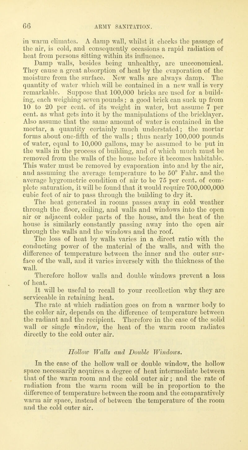 in warm climates. A damp wall, whilst it checks the passage of the air, is cold, and consequently occasions a rapid radiation of heat from persons sitting within its influence. Damp walls, besides being unhealthy, are uneconomical. They cause a great absorption of heat by the evaporation of the moisture from the surface. New walls are always damp. The quantity of water which will be contained in a new wall is very remarkable. Suppose that 100,000 bricks are used for a build- ing, each weighing seven pounds ; a good brick can suck up from 10 to 20 per cent, of its weight in water, but assume 7 per cent, as what gets into it by the manipulations of the bricklayer. Also assume that the same amount of water is contained in the mortar, a quantity certainly much understated; the mortar forms about one-fifth of the walls ; thus nearly 100,000 pounds of water, equal to 10,000 gallons, may be assumed to be put in the walls in the process of building, and of which much must be removed from the walls of the house before it becomes habitable. This water must be removed by evaporation into and by the air, and assuming the average temperature to be 50° Fahr. and the average hygrometric condition of air to be 75 per cent, of com- plete saturation, it will be found that it would require 700,000,000 cubic feet of air to pass through the building to dry it. The heat generated in rooms passes away in cold weather through the floor, ceiling, and walls and windows into the open air or adjacent colder parts of the house, and the heat of the house is similarly constantly passing away into the open air through the walls and the windows and the roof. The loss of heat by walls varies in a direct ratio with the conducting power of the material of the walls, and with the difference of temperature between the inner and the outer sur- face of the wall, and it varies inversely with the thickness of the wall. Therefore hollow walls and double windows prevent a loss of heat. It will be useful to recall to your recollection why they are serviceable in retaining heat. The rate at which radiation goes on from a warmer body to the colder air, depends on the difference of temperature between the radiant and the recipient. Therefore in the case of the solid wall or single window, the heat of the warm room radiates directly to the cold outer air. Hollow Walls and Double Windows. In the case of the hollow wall or double window, the hollow space necessarily acquires a degree of heat intermediate between that of the warm room and the cold outer air ; and the rate of radiation from the warm room will be in proportion to the difference of temperature between the room and the comparatively warm air space, instead of between the temperature of the room and the cold outer air.