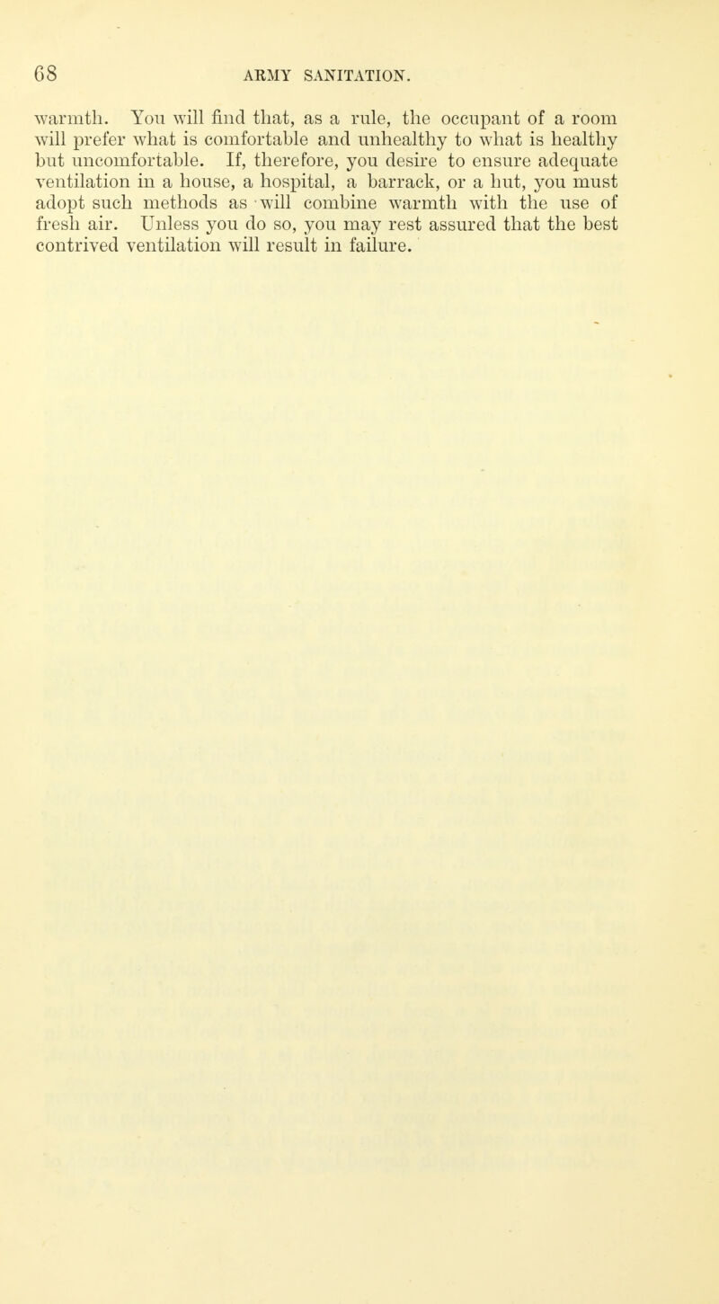 warmth. You will find that, as a rule, the occupant of a room will prefer what is comfortable and unhealthy to what is healthy but uncomfortable. If, therefore, you desire to ensure adequate ventilation in a house, a hospital, a barrack, or a hut, you must adopt such methods as will combine warmth with the use of fresh air. Unless you do so, you may rest assured that the best contrived ventilation will result in failure.