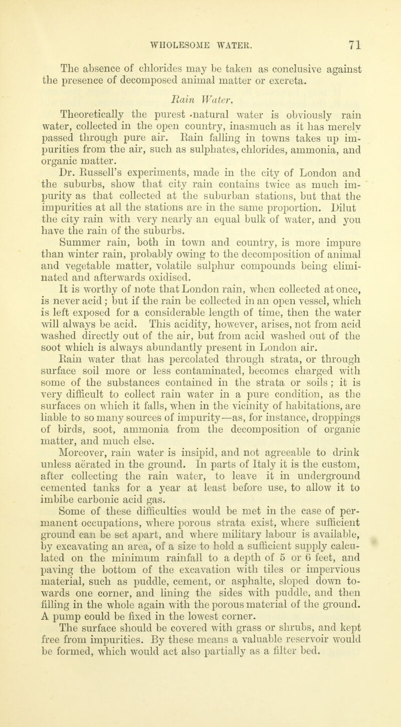 The absence of chlorides may be taken as conclusive against the presence of decomposed animal matter or excreta. Rain Water. Theoretically the purest -natural water is obviously rain water, collected in the open country, inasmuch as it has merely passed through pure air. Eain falling in towns takes up im- purities from the air, such as sulphates, chlorides, ammonia, and organic matter. Dr. Kussell's experiments, made in the city of London and the suburbs, show that city rain contains twice as much im- purity as that collected at the suburban stations, but that the impurities at all the stations are in the same proportion. Dilut the city rain with very nearly an equal bulk of water, and you have the rain of the suburbs. Summer rain, both in town and country, is more impure than winter rain, probably owing to the decomposition of animal and vegetable matter, volatile sulphur compounds being elimi- nated and afterwards oxidised. It is worthy of note that London rain, when collected at once, is never acid; but if the rain be collected in an open vessel, which is left exposed for a considerable length of time, then the water will always be acid. This acidity, however, arises, not from acid washed directly out of the air, but from acid washed out of the soot which is always abundantly present in London air. Eain water that has percolated through strata, or through surface soil more or less contaminated, becomes charged with some of the substances contained in the strata or soils ; it is very difficult to collect rain water in a pure condition, as the surfaces on which it falls, when in the vicinity of habitations, are liable to so many sources of impurity—as, for instance, droppings of birds, soot, ammonia from the decomposition of organic matter, and much else. Moreover, rain water is insipid, and not agreeable to drink unless aerated in the ground. In parts of Italy it is the custom, after collecting the rain water, to leave it in underground cemented tanks for a year at least before use, to allow it to imbibe carbonic acid gas. Some of these difficulties would be met in the case of per- manent occupations, where porous strata exist, where sufficient ground can be set apart, and where military labour is available, by excavating an area, of a size to hold a sufficient supply calcu- lated on the minimum rainfall to a depth of 5 or 6 feet, and paving the bottom of the excavation with tiles or impervious material, such as puddle, cement, or asphalte, sloped down to- wards one corner, and lining the sides with puddle, and then filling in the whole again with the porous material of the ground. A pump could be fixed in the lowest corner. The surface should be covered with grass or shrubs, and kept free from impurities. By these means a valuable reservoir would be formed, which would act also partially as a filter bed.