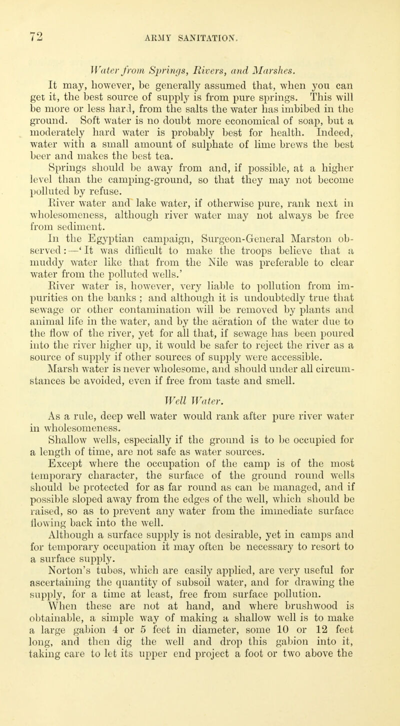 Water from Springs, Rivers, and Marshes. It may, however, be generally assumed that, when you can get it, the best source of supply is from pure springs. This will be more or less hard, from the salts the water has imbibed in the ground. Soft water is no doubt more economical of soap, but a moderately hard water is probably best for health. Indeed, water with a small amount of sulphate of lime brews the best beer and makes the best tea. Springs should be away from and, if possible, at a higher level than the camping-ground, so that they may not become polluted by refuse. Kiver water and lake water, if otherwise pure, rank next in wholesomeness, although river water may not always be free from sediment. In the Egyptian campaign, Surgeon-General Marston ob- served : —' It was difficult to make the troops believe that a muddy water like that from the Nile was preferable to clear water from the polluted wells.' Eiver water is, however, very liable to pollution from im- purities on the banks ; and although it is undoubtedly true that sewage or other contamination will be removed by plants and animal life in the water, and by the aeration of the water due to the flow of the river, yet for all that, if sewage has been poured into the river higher up, it would be safer to reject the river as a source of supply if other sources of supply were accessible. Marsh water is never wholesome, and should under all circum- stances be avoided, even if free from taste and smell. Well Water. As a rule, deep well water would rank after pure river water in wholesomeness. Shallow wells, especially if the ground is to be occupied for a length of time, are not safe as water sources. Except where the occupation of the camp is of the most temporary character, the surface of the ground round wells should be protected for as far round as can be managed, and if possible sloped away from the edges of the well, which should be raised, so as to prevent any water from the immediate surface flowing back into the well. Although a surface supply is not desirable, yet in camps and for temporary occupation it may often be necessary to resort to a surface supply. Norton's tubes, which are easily applied, are very useful for ascertaining the quantity of subsoil water, and for drawing the supply, for a time at least, free from surface pollution. When these are not at hand, and where brushwood is obtainable, a simple way of making a shallow well is to make a large gabion 4 or 5 feet in diameter, some 10 or 12 feet long, and then dig the well and drop this gabion into it, taking care to let its upper end project a foot or two above the