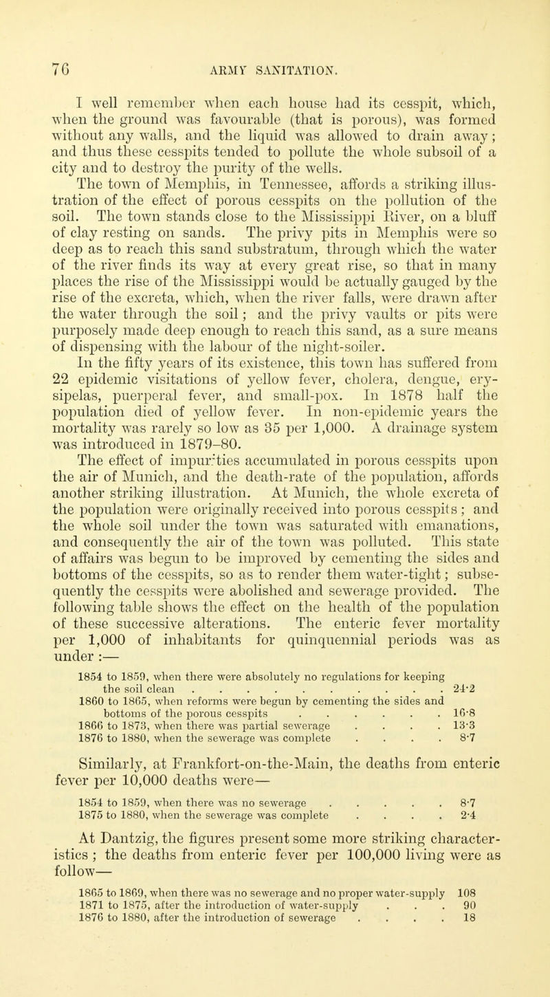 I well remember when each house had its cesspit, which, when the ground was favourable (that is porous), was formed without any walls, and the liquid was allowed to drain away; and thus these cesspits tended to pollute the whole subsoil of a city and to destroy the purity of the wells. The town of Memphis, in Tennessee, affords a striking illus- tration of the effect of porous cesspits on the pollution of the soil. The town stands close to the Mississippi Kiver, on a bluff of clay resting on sands. The privy pits in Memphis were so deep as to reach this sand substratum, through which the water of the river finds its way at every great rise, so that in many places the rise of the Mississippi would be actually gauged by the rise of the excreta, which, when the river falls, were drawn after the water through the soil; and the privy vaults or pits were purposely made deep enough to reach this sand, as a sure means of dispensing with the labour of the night-soiler. In the fifty years of its existence, this town has suffered from 22 epidemic visitations of yellow fever, cholera, dengue, ery- sipelas, puerperal fever, and small-pox. In 1878 half the population died of yellow fever. In non-epidemic years the mortality was rarely so low as 35 per 1,000. A drainage system was introduced in 1879-80. The effect of impurities accumulated in porous cesspits upon the air of Munich, and the death-rate of the population, affords another striking illustration. At Munich, the whole excreta of the population were originally received into porous cesspit s ; and the whole soil under the town was saturated with emanations, and consequently the air of the town was polluted. This state of affairs was begun to be improved by cementing the sides and bottoms of the cesspits, so as to render them water-tight; subse- quently the cesspits were abolished and sewerage provided. The following table shows the effect on the health of the population of these successive alterations. The enteric fever mortality per 1,000 of inhabitants for quinquennial periods was as under :— 1854 to 1859, when there were absolutely no regulations for keeping the soil clean 24*2 1860 to 1865, when reforms were begun by cementing the sides and bottoms of the porous cesspits ...... 16*8 1866 to 1873, when there was partial sewerage .... 13-3 1876 to 1880, when the sewerage was complete . . . .8*7 Similarly, at Frankfort-on-the-Main, the deaths from enteric fever per 10,000 deaths were— 1854 to 1859, when there was no sewerage 8*7 1875 to 1880, when the sewerage was complete . . . .2*4 At Dantzig, the figures present some more striking character- istics ; the deaths from enteric fever per 100,000 living were as follow 1865 to 1869, when there was no sewerage and no proper water-supply 108 1871 to 1875, after the introduction of water-supply ... 90 1876 to 1880, after the introduction of sewerage .... 18