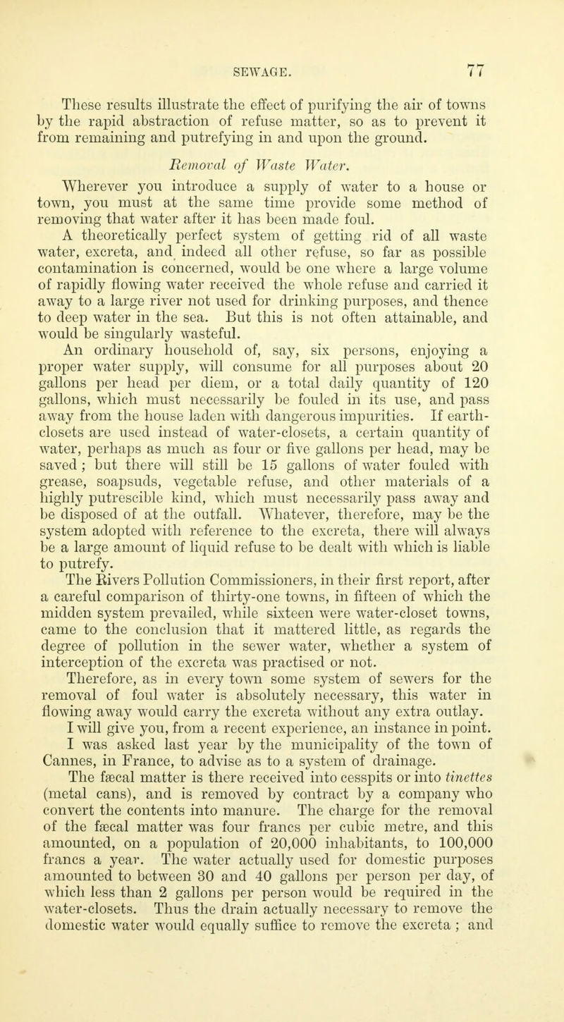 These results illustrate the effect of purifying the air of towns by the rapid abstraction of refuse matter, so as to prevent it from remaining and putrefying in and upon the ground. Removal of Waste Water. Wherever you introduce a supply of water to a house or town, you must at the same time provide some method of removing that water after it has been made foul. A theoretically perfect system of getting rid of all waste water, excreta, and indeed all other refuse, so far as possible contamination is concerned, would be one where a large volume of rapidly flowing water received the whole refuse and carried it away to a large river not used for drinking purposes, and thence to deep water in the sea. But this is not often attainable, and would be singularly wasteful. An ordinary household of, say, six persons, enjoying a proper water supply, will consume for all purposes about 20 gallons per head per diem, or a total daily quantity of 120 gallons, which must necessarily be fouled in its use, and pass away from the house laden with dangerous impurities. If earth- closets are used instead of water-closets, a certain quantity of water, perhaps as much as four or five gallons per head, may be saved; but there will still be 15 gallons of water fouled with grease, soapsuds, vegetable refuse, and other materials of a highly putrescible kind, which must necessarily pass away and be disposed of at the outfall. Whatever, therefore, may be the system adopted with reference to the excreta, there will always be a large amount of liquid refuse to be dealt with which is liable to putrefy. The Rivers Pollution Commissioners, in their first report, after a careful comparison of thirty-one towns, in fifteen of which the midden system prevailed, while sixteen were water-closet towns, came to the conclusion that it mattered little, as regards the degree of pollution in the sewer water, whether a system of interception of the excreta was practised or not. Therefore, as in every town some system of sewers for the removal of foul water is absolutely necessary, this water in flowing away would carry the excreta without any extra outlay. I will give you, from a recent experience, an instance in point. I was asked last year by the municipality of the town of Cannes, in France, to advise as to a system of drainage. The faecal matter is there received into cesspits or into tinettes (metal cans), and is removed by contract by a company who convert the contents into manure. The charge for the removal of the faecal matter was four francs per cubic metre, and this amounted, on a population of 20,000 inhabitants, to 100,000 francs a year. The water actually used for domestic purposes amounted to between 30 and 40 gallons per person per day, of which less than 2 gallons per person would be required in the water-closets. Thus the drain actually necessary to remove the domestic water would equally suffice to remove the excreta ; and