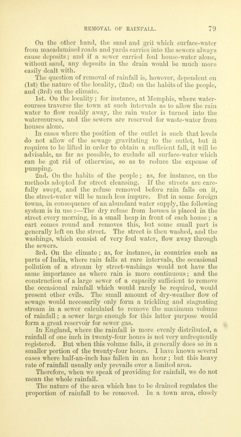 On the other hand, the sand and grit which surface-water from macadamised roads and yards carries into the sewers always cause deposits; and if a sewer carried foul house-water alone, without sand, any deposits in the drain would be much more easily dealt with. The question of removal of rainfall is, however, dependent on (1st) the nature of the locality, (2nd) on the habits of the people, and (3rd) on the climate. 1st. On the locality; for instance, at Memphis, where water- courses traverse the town at such intervals as to allow the rain water to flow readily away, the rain water is turned into the watercourses, and the sewers are reserved for waste-water from houses alone. In cases where the position of the outlet is such that levels do not allow of the sewage gravitating to the outlet, but it requires to be lifted in order to obtain a sufficient fall, it will be advisable, as far as possible, to exclude all surface-wrater which can be got rid of otherwise, so as to reduce the expense of pumping. 2nd. On the habits of the people; as, for instance, on the methods adopted for street cleansing. If the streets are care- fully swept, and the refuse removed before rain falls on it, the street-water will be much less impure. But in some foreign towns, in consequence of an abundant water supply, the following system is in use :—The dry refuse from houses is placed in the street every morning, in a small heap in front of each house ; a cart comes round and removes this, but some small part is generally left on the street. The street is then washed, and the washings, which consist of very foul water, flow away through the sewers. 3rd. On the climate ; as, for instance, in countries such as parts of India, where rain falls at rare intervals, the occasional pollution of a stream by street-washings would not have the same importance as where rain is more continuous; and the construction of a large sewer of a capacity sufficient to remove the occasional rainfall which would rarely be required, would present other evils. The small amount of dry-weather flow of sewage would necessarily only form a trickling and stagnating stream in a sewer calculated to remove the maximum volume of rainfall; a sewer large enough for this latter purpose would form a great reservoir for sewer gas. In England, where the rainfall is more evenly distributed, a rainfall of one inch in twenty-four hours is not very unfrequently registered. But when this volume falls, it generally does so in a smaller portion of the twenty-four hours. I have known several cases where half-an-inch has fallen in an hour ; but this heavy rate of rainfall usually only prevails over a limited area. Therefore, when we speak of providing for rainfall, we do not mean the whole rainfall. The nature of the area which has to be drained regulates the proportion of rainfall to be removed. In a town area, closely