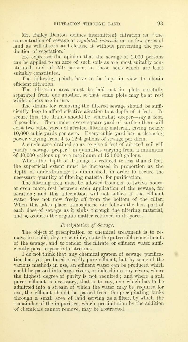 Mr. Bailey Denton defines intermittent filtration as ' the concentration of sewage at regulated intervals on as few acres of land as will absorb and cleanse it without preventing the pro- duction of vegetation.' He expresses the opinion that the sewage of 1,000 persons can be applied to an acre of such soils as are most suitably con- stituted, and of 250 persons to those soils which are least suitably constituted. The following points have to be kept in view to obtain efficient filtration. The filtration area must be laid out in plots carefully separated from one another, so that some plots may be at rest whilst others are in use. The drains for removing the filtered sewage should be suffi- ciently deep to afford effective aeration to a depth of 6 feet. To secure this, the drains should be somewhat deeper—say a foot, if possible. Then under every square yard of surface there will exist two cubic yards of aerated filtering material, giving nearly 10,000 cubic yards per acre. Every cubic yard has a cleansing power varying from 4 to 12*4 gallons of sewage per diem. A single acre drained so as to give 6 feet of aerated soil will purify ' sewage proper ' in quantities varying from a minimum of 40,000 gallons up to a maximum of 124,000 gallons. Where the depth of drainage is reduced to less than 6 feet, the superficial extent must be increased in proportion as the depth of underdrainage is diminished, in order to secure the necessary quantity of filtering material for purification. The filtering area must be allowed from six to twelve hours, or even more, rest between each application of the sewage, for aeration; and this alternation will not suffice if the effluent water does not flow freely off from the bottom of the filter. When this takes place, atmospheric air follows the last part of each dose of sewage as it sinks through the filtering material, and so oxidises the organic matter retained in its pores. Precipitation of Seivage. The object of precipitation or chemical treatment is to re- move in a solid, dry, or semi-dry state the putrescible constituents of the sewage, and to render the filtrate or effluent water suffi- ciently pure to pass into streams. I do not think that any chemical system of sewage purifica- tion has yet produced a really pure effluent, but by some of the various methods in use, an effluent water can be produced which could be passed into large rivers, or indeed into any rivers, where the highest degree of purity is not required ; and where a still purer effluent is necessary, that is to say, one which has to be admitted into a stream of which the water may be required for use, the effluent should be passed from the precipitating tanks through a small area of land serving as a filter, by which the remainder of the impurities, which precipitation by the addition of chemicals cannot remove, may be abstracted.