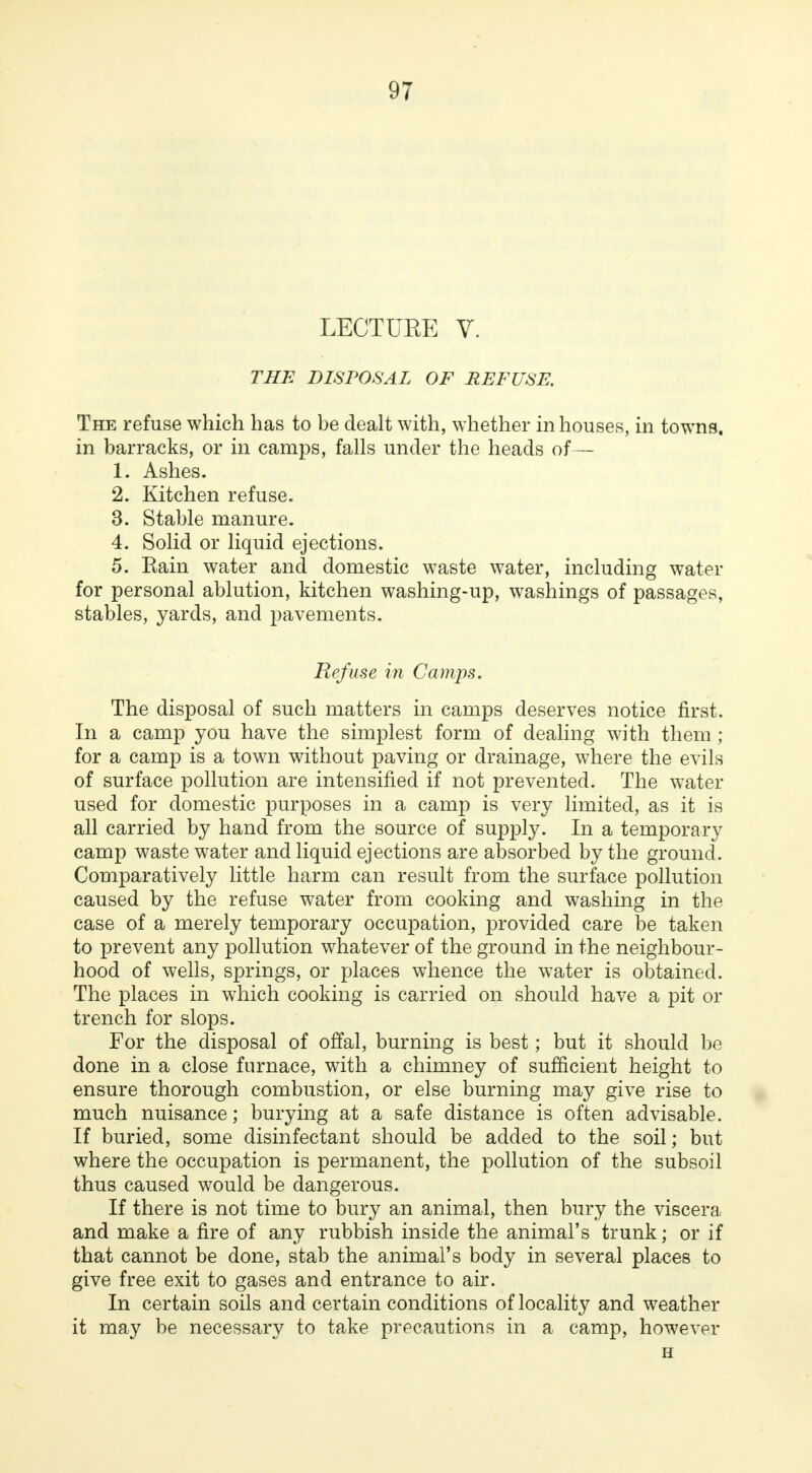 LECTUEE V. THE DISPOSAL OF REFUSE. The refuse which has to be dealt with, whether in houses, in towns, in barracks, or in camps, falls under the heads of— 1. Ashes. 2. Kitchen refuse. 3. Stable manure. 4. Solid or liquid ejections. 5. Rain water and domestic waste water, including water for personal ablution, kitchen washing-up, washings of passages, stables, yards, and pavements. Refuse in Camps. The disposal of such matters in camps deserves notice first. In a camp you have the simplest form of dealing with them ; for a camp is a town without paving or drainage, where the evils of surface pollution are intensified if not prevented. The water used for domestic purposes in a camp is very limited, as it is all carried by hand from the source of supply. In a temporary camp waste water and liquid ejections are absorbed by the ground. Comparatively little harm can result from the surface pollution caused by the refuse water from cooking and washing in the case of a merely temporary occupation, provided care be taken to prevent any pollution whatever of the ground in the neighbour- hood of wells, springs, or places whence the water is obtained. The places in which cooking is carried on should have a pit or trench for slops. For the disposal of offal, burning is best; but it should be done in a close furnace, with a chimney of sufficient height to ensure thorough combustion, or else burning may give rise to much nuisance; burying at a safe distance is often advisable. If buried, some disinfectant should be added to the soil; but where the occupation is permanent, the pollution of the subsoil thus caused would be dangerous. If there is not time to bury an animal, then bury the viscera and make a fire of any rubbish inside the animal's trunk; or if that cannot be done, stab the animal's body in several places to give free exit to gases and entrance to air. In certain soils and certain conditions of locality and weather it may be necessary to take precautions in a camp, however H