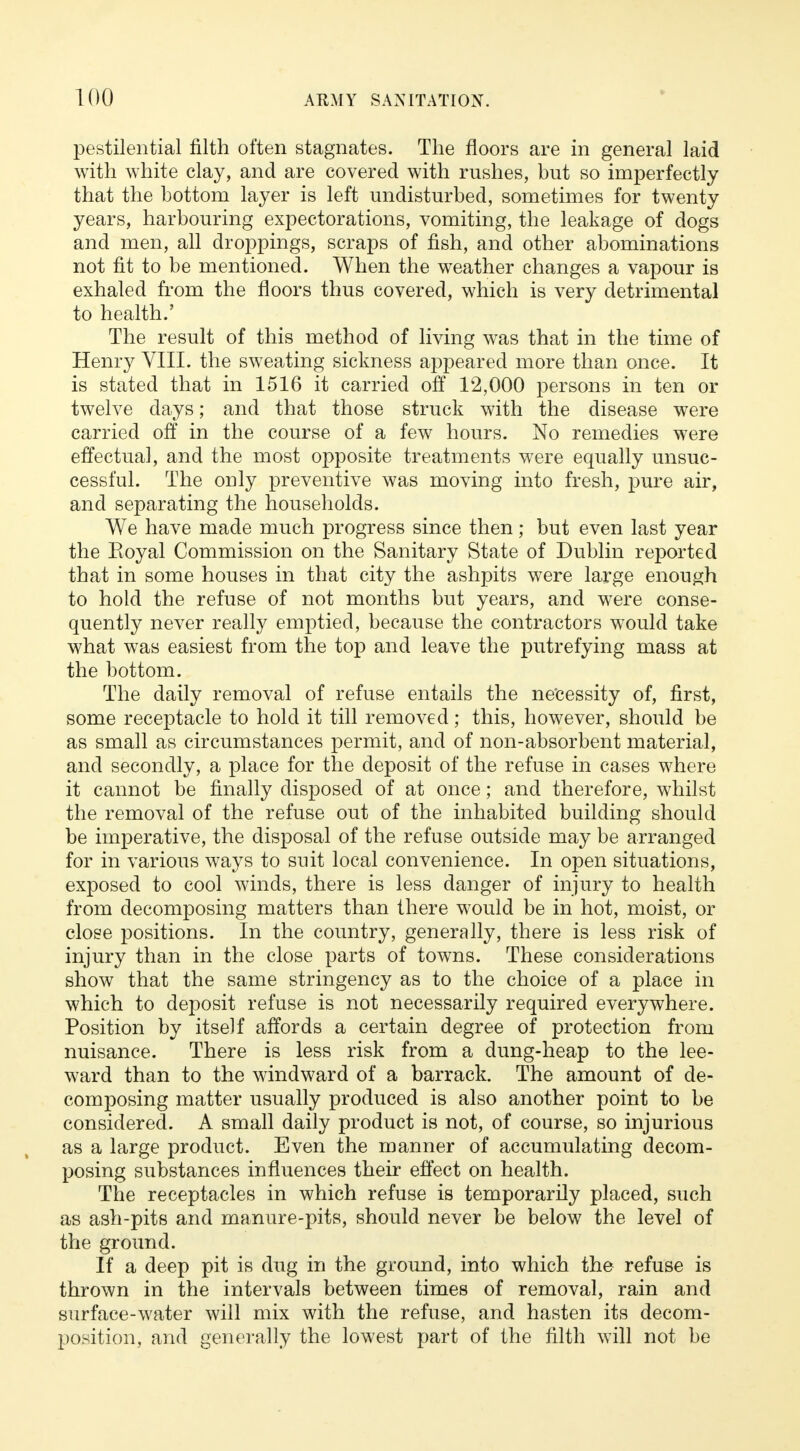 pestilential filth often stagnates. The floors are in general laid with white clay, and are covered with rushes, but so imperfectly that the bottom layer is left undisturbed, sometimes for twenty years, harbouring expectorations, vomiting, the leakage of dogs and men, all droppings, scraps of fish, and other abominations not fit to be mentioned. When the weather changes a vapour is exhaled from the floors thus covered, which is very detrimental to health.' The result of this method of living was that in the time of Henry VIII. the sweating sickness appeared more than once. It is stated that in 1516 it carried off 12,000 persons in ten or twelve days; and that those struck with the disease were carried off in the course of a few hours. No remedies were effectual, and the most opposite treatments were equally unsuc- cessful. The only preventive was moving into fresh, pure air, and separating the households. We have made much progress since then; but even last year the Eoyal Commission on the Sanitary State of Dublin reported that in some houses in that city the ashpits were large enough to hold the refuse of not months but years, and were conse- quently never really emptied, because the contractors would take what was easiest from the top and leave the putrefying mass at the bottom. The daily removal of refuse entails the necessity of, first, some receptacle to hold it till removed; this, however, should be as small as circumstances permit, and of non-absorbent material, and secondly, a place for the deposit of the refuse in cases where it cannot be finally disposed of at once; and therefore, whilst the removal of the refuse out of the inhabited building should be imperative, the disposal of the refuse outside may be arranged for in various ways to suit local convenience. In open situations, exposed to cool winds, there is less danger of injury to health from decomposing matters than there would be in hot, moist, or close positions. In the country, generally, there is less risk of injury than in the close parts of towns. These considerations show that the same stringency as to the choice of a place in which to deposit refuse is not necessarily required everywhere. Position by itself affords a certain degree of protection from nuisance. There is less risk from a dung-heap to the lee- ward than to the windward of a barrack. The amount of de- composing matter usually produced is also another point to be considered. A small daily product is not, of course, so injurious as a large product. Even the manner of accumulating decom- posing substances influences their effect on health. The receptacles in which refuse is temporarily placed, such as ash-pits and manure-pits, should never be below the level of the ground. If a deep pit is dug in the ground, into which the refuse is thrown in the intervals between times of removal, rain and surface-water will mix with the refuse, and hasten its decom- position, and generally the lowest part of the filth will not be