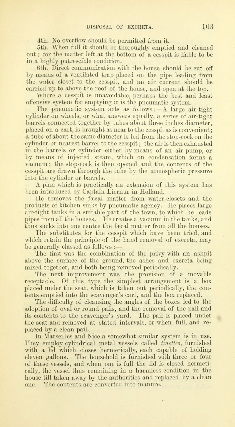 4th. No overflow should be permitted from it. 5th. When full it should be thoroughly emptied and cleaned out; for the matter left at the bottom of a cesspit is liable to be in a highly putrescible condition. 6th. Direct communication with the house should be cut off by means of a ventilated trap placed on the pipe leading from the water closet to the cesspit, and an air current should be carried up to above the roof of the house, and open at the top. Where a cesspit is unavoidable, perhaps the best and least offensive system for emptying it is the pneumatic system. The pneumatic system acts as follows :—A large air-tight cylinder on wheels, or what answers equally, a series of air-tight barrels connected together by tubes about three inches diameter, placed on a cart, is brought as near to the cesspit as is convenient ; a tube of about the same diameter is led from the stop-cock on the cylinder or nearest barrel to the cesspit; the air is then exhausted in the barrels or cylinder either by means of an air-pump, or by means of injected steam, which on condensation forms a vacuum; the stop-cock is then opened and the contents of the cesspit are drawn through the tube by the atmospheric pressure into the cylinder or barrels. A plan which is practically an extension of this system has been introduced by Captain Liernur in Holland. He removes the faecal matter from water-closets and the products of kitchen sinks by pneumatic agency. He places large air-tight tanks in a suitable part of the town, to which he leads pipes from all the houses. He creates a vacuum in the tanks, and thus sucks into one centre the faecal matter from all the houses. The substitutes for the cesspit which have been tried, and which retain the principle of the hand removal of excreta, may be generally classed as follows :— The first was the combination of the privy with an ashpit above the surface of the ground, the ashes and excreta being mixed together, and both being removed periodically. The next improvement was the provision of a movable receptacle. Of this type the simplest arrangement is a box placed under the seat, which is taken out periodically, the con- tents emptied into the scavenger's cart, and the box replaced. The difficulty of cleansing the angles of the boxes led to the adoption of oval or round pails, and the removal of the pail and its contents to the scavenger's yard. The pail is placed under the seat and removed at stated intervals, or when full, and re- placed by a clean pail. In Marseilles and Nice a somewhat similar system is in use. They employ cylindrical metal vessels called tinettes, furnished with a lid which closes hermetically, each capable of holding eleven gallons. The household is furnished with three or four of these vessels, and when one is full the lid is closed hermeti- cally, the vessel thus remaining in a harmless condition in the house till taken away by the authorities and replaced by a clean one. The contents are converted into manure.