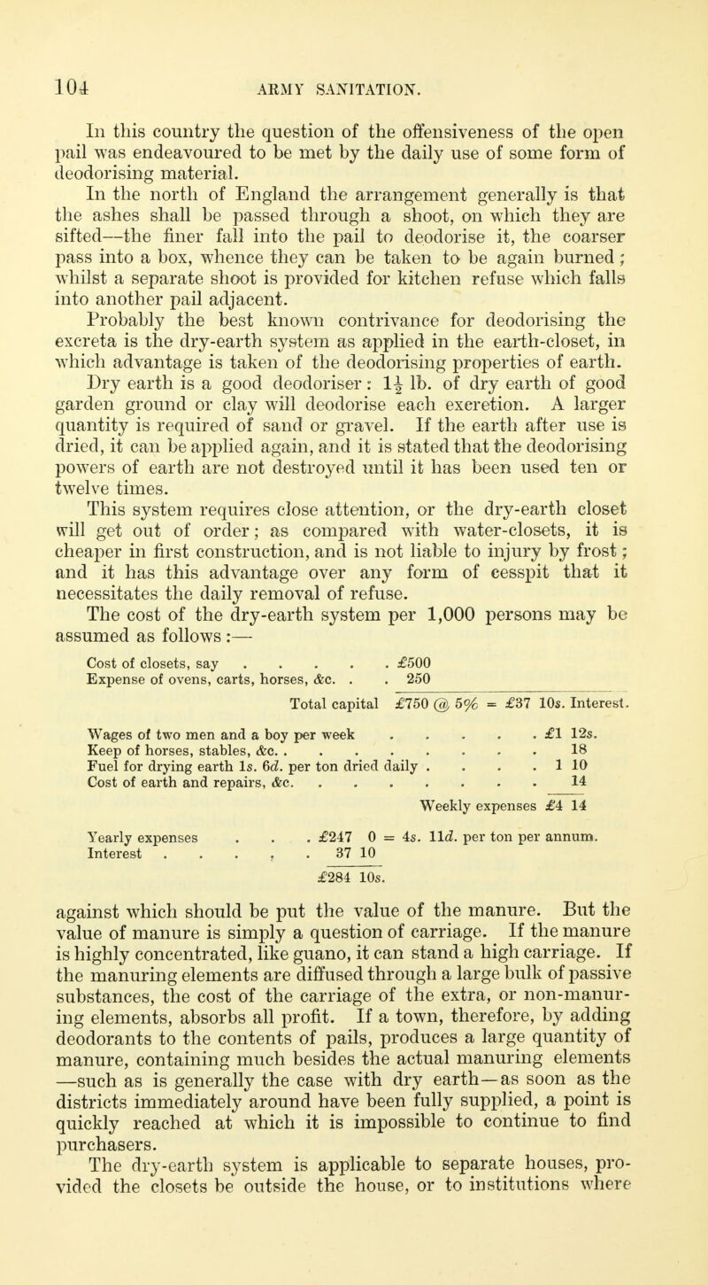 In this country the question of the offensiveness of the open pail was endeavoured to be met by the daily use of some form of deodorising material. In the north of England the arrangement generally is that the ashes shall be passed through a shoot, on which they are sifted—the finer fall into the pail to deodorise it, the coarser pass into a box, whence they can be taken to be again burned ; whilst a separate shoot is provided for kitchen refuse which falls into another pail adjacent. Probably the best known contrivance for deodorising the excreta is the dry-earth system as applied in the earth-closet, in which advantage is taken of the deodorising properties of earth. Dry earth is a good deodoriser: 1^ lb. of dry earth of good garden ground or clay will deodorise each excretion. A larger quantity is required of sand or gravel. If the earth after use is dried, it can be applied again, and it is stated that the deodorising powers of earth are not destroyed until it has been used ten or twelve times. This system requires close attention, or the dry-earth closet will get out of order; as compared with water-closets, it is cheaper in first construction, and is not liable to injury by frost ; and it has this advantage over any form of cesspit that it necessitates the daily removal of refuse. The cost of the dry-earth system per 1,000 persons may be assumed as follows :— Cost of closets, say £500 Expense of ovens, carts, horses, &c. . . 250 Total capital £750 @ 5% = £37 10s. Interest. Wages of two men and a boy per week £1 12s. Keep of horses, stables, &c 18 Fuel for drying earth Is. 6d. per ton dried daily . . . . 1 10 Cost of earth and repairs, &c 14 Weekly expenses £4 14 Yearly expenses . . . £247 0 = 4s. lid. per ton per annum, Interest . . . . 37 10 £284 10s. against which should be put the value of the manure. But the value of manure is simply a question of carriage. If the manure is highly concentrated, like guano, it can stand a high carriage. If the manuring elements are diffused through a large bulk of passive substances, the cost of the carriage of the extra, or non-manur- ing elements, absorbs all profit. If a town, therefore, by adding deodorants to the contents of pails, produces a large quantity of manure, containing much besides the actual manuring elements —such as is generally the case with dry earth—as soon as the districts immediately around have been fully supplied, a point is quickly reached at which it is impossible to continue to find purchasers. The dry-earth system is applicable to separate houses, pro- vided the closets be outside the house, or to institutions where