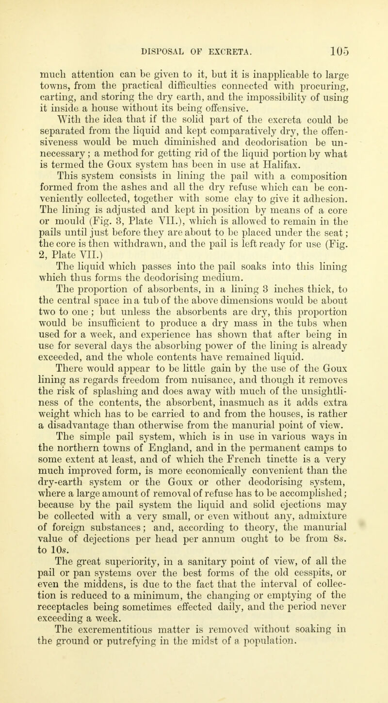much attention can be given to it, but it is inapplicable to large towns, from the practical difficulties connected with procuring, carting, and storing the dry earth, and the impossibility of using it inside a house without its being offensive. With the idea that if the solid part of the excreta could be separated from the liquid and kept comparatively dry, the offen- siveness would be much diminished and deodorisation be un- necessary ; a method for getting rid of the liquid portion by what is termed the Goux system has been in use at Halifax. This system consists in lining the pail with a composition formed from the ashes and all the dry refuse which can be con- veniently collected, together with some clay to give it adhesion. The lining is adjusted and kept in position by means of a core or mould (Fig. 3, Plate VII.), which is allowed to remain in the pails until just before they are about to be placed under the seat ; the core is then withdrawn, and the pail is left ready for use (Fig. 2, Plate VII.) The liquid which passes into the pail soaks into this lining which thus forms the deodorising medium. The proportion of absorbents, in a lining 3 inches thick, to the central space in a tub of the above dimensions would be about two to one ; but unless the absorbents are dry, this proportion would be insufficient to produce a dry mass in the tubs when used for a week, and experience has shown that after being in use for several days the absorbing power of the lining is already exceeded, and the whole contents have remained liquid. There would appear to be little gain by the use of the Goux lining as regards freedom from nuisance, and though it removes the risk of splashing and does away with much of the unsightli- ness of the contents, the absorbent, inasmuch as it adds extra weight which has to be carried to and from the houses, is rather a disadvantage than otherwise from the manurial point of view. The simple pail system, which is in use in various ways in the northern towns of England, and in the permanent camps to some extent at least, and of which the French tinette is a very much improved form, is more economically convenient than the dry-earth system or the Goux or other deodorising system, where a large amount of removal of refuse has to be accomplished ; because by the pail system the liquid and solid ejections may be collected with a very small, or even without any, admixture of foreign substances; and, according to theory, the manurial value of dejections per head per annum ought to be from 86*. to 10s. The great superiority, in a sanitary point of view, of all the pail or pan systems over the best forms of the old cesspits, or even the middens, is due to the fact that the interval of collec- tion is reduced to a minimum, the changing or emptying of the receptacles being sometimes effected daily, and the period never exceeding a week. The excrementitious matter is removed without soaking in the ground or putrefying in the midst of a population.
