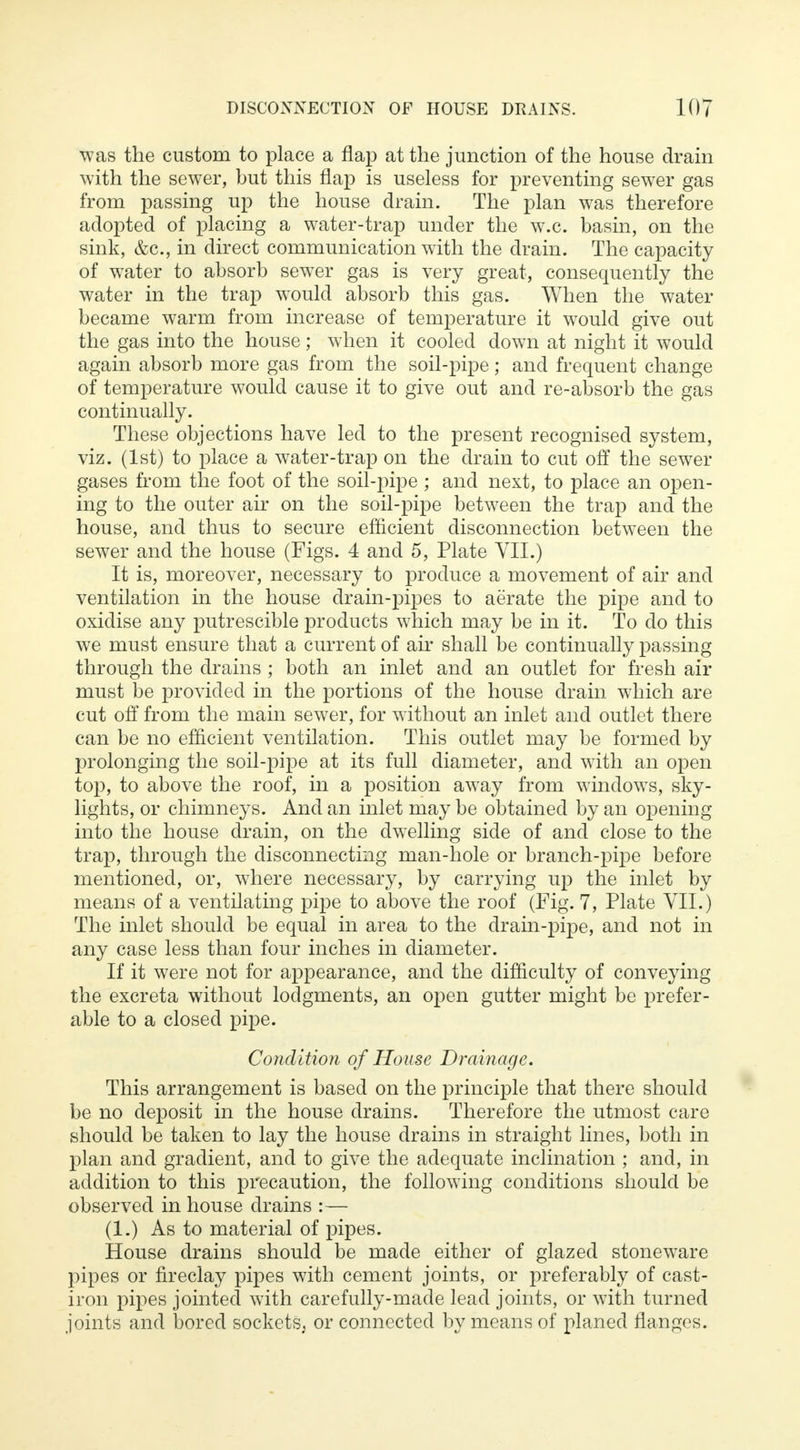 was the custom to place a flap at the junction of the house drain with the sewer, but this flap is useless for preventing sewer gas from passing up the house drain. The plan was therefore adopted of placing a water-trap under the w.c. basin, on the sink, &c, in direct communication with the drain. The capacity of water to absorb sewer gas is very great, consequently the water in the trap would absorb this gas. When the water became warm from increase of temperature it would give out the gas into the house; when it cooled down at night it would again absorb more gas from the soil-pipe; and frequent change of temperature would cause it to give out and re-absorb the gas continually. These objections have led to the present recognised system, viz. (1st) to place a water-trap on the drain to cut off the sewer gases from the foot of the soil-pipe ; and next, to place an open- ing to the outer air on the soil-pipe between the trap and the house, and thus to secure efficient disconnection between the sewer and the house (Figs. 4 and 5, Plate VII.) It is, moreover, necessary to produce a movement of air and ventilation in the house drain-pipes to aerate the pipe and to oxidise any putrescible products which may be in it. To do this we must ensure that a current of ah* shall be continually passing through the drains ; both an inlet and an outlet for fresh air must be provided in the portions of the house drain which are cut off from the main sewer, for without an inlet and outlet there can be no efficient ventilation. This outlet may be formed by prolonging the soil-pipe at its full diameter, and with an open top, to above the roof, in a position away from windows, sky- lights, or chimneys. And an inlet may be obtained by an opening into the house drain, on the dwelling side of and close to the trap, through the disconnecting man-hole or branch-pipe before mentioned, or, where necessary, by carrying up the inlet by means of a ventilating pipe to above the roof (Fig. 7, Plate VII.) The inlet should be equal in area to the drain-pipe, and not in any case less than four inches in diameter. If it were not for appearance, and the difficulty of conveying the excreta without lodgments, an open gutter might be prefer- able to a closed pipe. Condition of House Drainage. This arrangement is based on the principle that there should be no deposit in the house drains. Therefore the utmost care should be taken to lay the house drains in straight lines, both in plan and gradient, and to give the adequate inclination ; and, in addition to this precaution, the following conditions should be observed in house drains :— (1.) As to material of pipes. House drains should be made either of glazed stoneware pipes or fireclay pipes with cement joints, or preferably of cast- iron pipes jointed with carefully-made lead joints, or with turned joints and bored sockets, or connected by means of planed flanges.