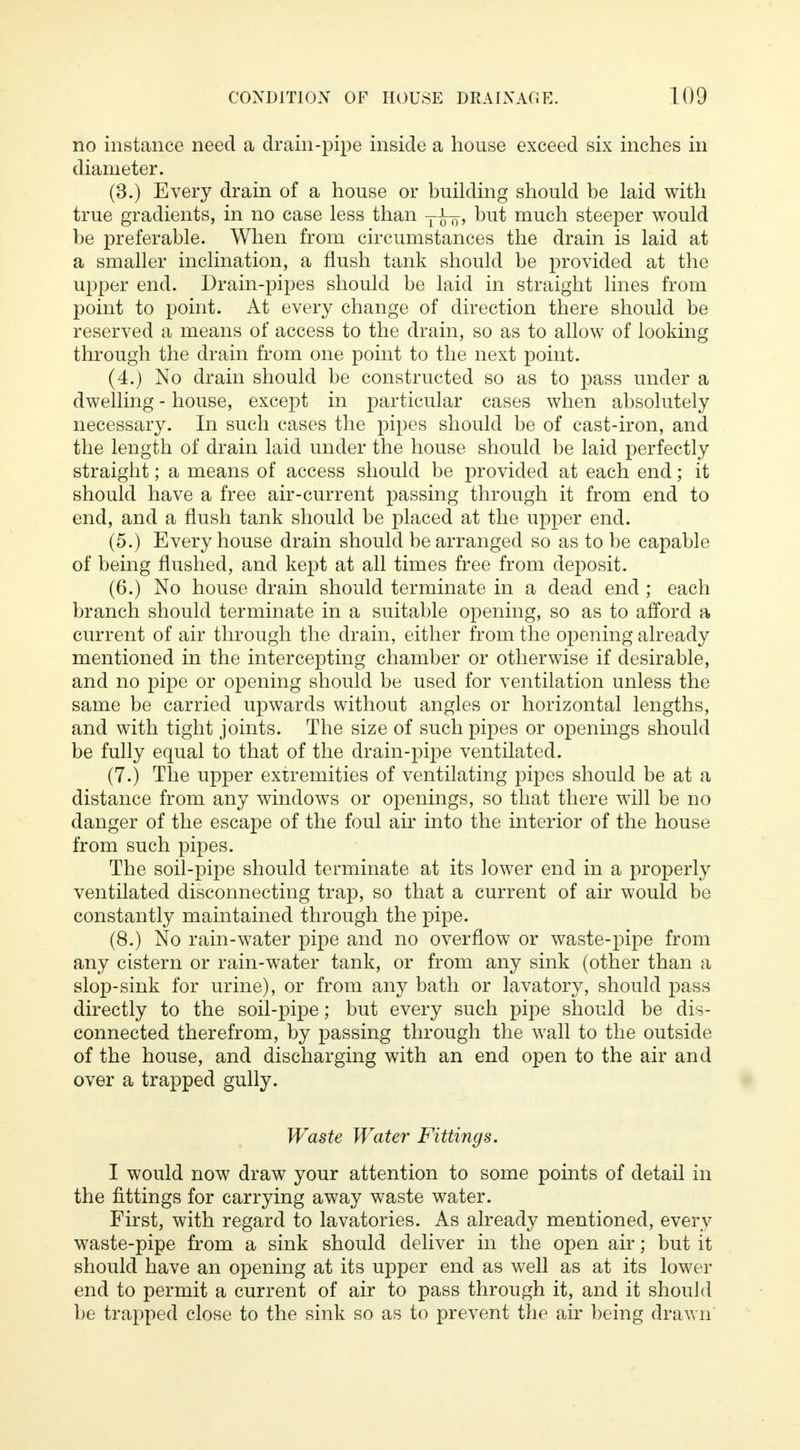 no instance need a drain-pipe inside a house exceed six inches in diameter. (3.) Every drain of a house or building should be laid with true gradients, in no case less than T-^¥, but much steeper would be preferable. When from circumstances the drain is laid at a smaller inclination, a flush tank should be provided at the upper end. Drain-pipes should be laid in straight lines from point to point. At every change of direction there should be reserved a means of access to the drain, so as to allow of looking through the drain from one point to the next point. (4.) No drain should be constructed so as to pass under a dwelling - house, except in particular cases when absolutely necessary. In such cases the pipes should be of cast-iron, and the length of drain laid under the house should be laid perfectly straight; a means of access should be provided at each end; it should have a free air-current passing through it from end to end, and a flush tank should be placed at the upper end. (5.) Every house drain should be arranged so as to be capable of being flushed, and kept at all times free from deposit. (6.) No house drain should terminate in a dead end ; each branch should terminate in a suitable opening, so as to afford a current of air through the drain, either from the opening already mentioned in the intercepting chamber or otherwise if desirable, and no pipe or opening should be used for ventilation unless the same be carried upwards without angles or horizontal lengths, and with tight joints. The size of such pipes or openings should be fully equal to that of the drain-pipe ventilated. (7.) The upper extremities of ventilating pipes should be at a distance from any windows or openings, so that there will be no danger of the escape of the foul air into the interior of the house from such pipes. The soil-pipe should terminate at its lower end in a properly ventilated disconnecting trap, so that a current of air would be constantly maintained through the pipe. (8.) No rain-water pipe and no overflow or waste-pipe from any cistern or rain-water tank, or from any sink (other than a slop-sink for urine), or from any bath or lavatory, should pass directly to the soil-pipe; but every such pipe should be dis- connected therefrom, by passing through the wall to the outside of the house, and discharging with an end open to the air and over a trapped gully. Waste Water Fittings. I would now draw your attention to some points of detail in the fittings for carrying away waste water. First, with regard to lavatories. As already mentioned, every waste-pipe from a sink should deliver in the open air; but it should have an opening at its upper end as well as at its lower end to permit a current of air to pass through it, and it should be trapped close to the sink so as to prevent the air being drawn