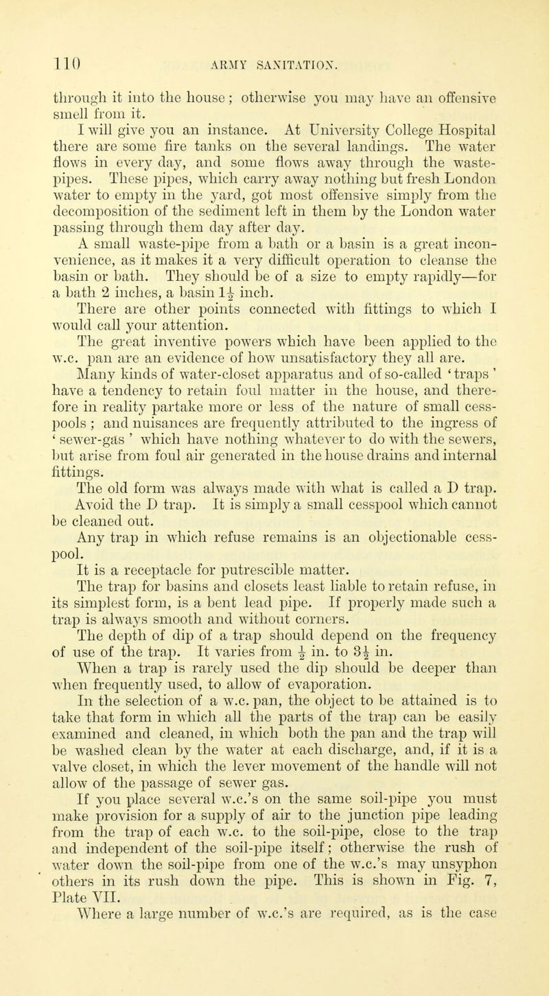 through it into the house; otherwise you may have an offensive smell from it. I will give you an instance. At University College Hospital there are some fire tanks on the several landings. The water flows in every clay, and some flows away through the waste- pipes. These pipes, which carry away nothing hut fresh London water to empty in the yard, got most offensive simply from the decomposition of the sediment left in them by the London water passing through them day after day. A small waste-pipe from a bath or a basin is a great incon- venience, as it makes it a very difficult operation to cleanse the basin or bath. They should be of a size to empty rapidly—for a bath 2 inches, a basin 1^ inch. There are other points connected with fittings to which I would call your attention. The great inventive powers which have been applied to the w.c. pan are an evidence of how unsatisfactory they all are. Many kinds of water-closet apparatus and of so-called ' traps ' have a tendency to retain foul matter in the house, and there- fore in reality partake more or less of the nature of small cess- pools ; and nuisances are frequently attributed to the ingress of ' sewer-gas ' which have nothing whatever to do with the sewers, but arise from foul air generated in the house drains and internal fittings. The old form was always made with what is called a D trap. Avoid the D trap. It is simply a small cesspool which cannot be cleaned out. Any trap in which refuse remains is an objectionable cess- pool. It is a receptacle for putrescible matter. The trap for basins and closets least liable to retain refuse, in its simplest form, is a bent lead pipe. If properly made such a trap is always smooth and without corners. The depth of dip of a trap should depend on the frequency of use of the trap. It varies from J in. to 3| in. When a trap is rarely used the dip should be deeper than when frequently used, to allow of evaporation. In the selection of a w.c. pan, the object to be attained is to take that form in which all the parts of the trap can be easily examined and cleaned, in which both the pan and the trap will be washed clean by the water at each discharge, and, if it is a valve closet, in which the lever movement of the handle will not allow of the passage of sewer gas. If you place several w.c.'s on the same soil-pipe you must make provision for a supply of air to the junction pipe leading from the trap of each w.c. to the soil-pipe, close to the trap and independent of the soil-pipe itself; otherwise the rush of water down the soil-pipe from one of the w.c.'s may unsyphon others in its rush down the pipe. This is shown in Fig. 7, Plate VII. Where a large number of w.c.'s are required, as is the case