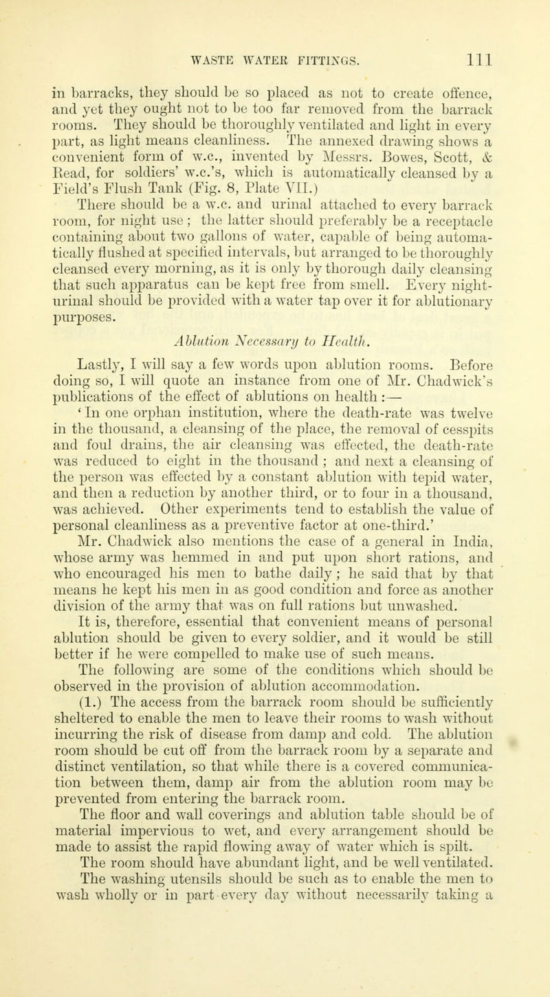 in barracks, they should be so placed as not to create offence, and yet they ought not to be too far removed from the barrack rooms. They should be thoroughly ventilated and light in every part, as light means cleanliness. The annexed drawing shows a convenient form of w.c, invented by Messrs. Bowes, Scott, & Kead, for soldiers' w.c.'s, which is automatically cleansed by a Field's Flush Tank (Fig. 8, Plate VII.) There should be a w.c. and urinal attached to every barrack room, for night use; the latter should preferably be a receptacle containing about two gallons of water, capable of being automa- tically flushed at specified intervals, but arranged to be thoroughly cleansed every morning, as it is only by thorough daily cleansing that such apparatus can be kept free from smell. Every night- urinal should be provided with a water tap over it for ablutionary purposes. Ablution Necessary to Health. Lastly, I will say a few words upon ablution rooms. Before doing so, I will quote an instance from one of Mr. Chadwick's publications of the effect of ablutions on health :— ' In one orphan institution, where the death-rate was twelve in the thousand, a cleansing of the place, the removal of cesspits and foul drains, the air cleansing was effected, the death-rate was reduced to eight in the thousand ; and next a cleansing of the person was effected by a constant ablution with tepid water, and then a reduction by another third, or to four in a thousand, was achieved. Other experiments tend to establish the value of personal cleanliness as a preventive factor at one-third.' Mr. Chadwick also mentions the case of a general in India, whose army was hemmed in and put upon short rations, and who encouraged his men to bathe daily; he said that by that means he kept his men in as good condition and force as another division of the army that was on full rations but unwashed. It is, therefore, essential that convenient means of personal ablution should be given to every soldier, and it would be still better if he were compelled to make use of such means. The following are some of the conditions which should be observed in the provision of ablution accommodation. (1.) The access from the barrack room should be sufficiently sheltered to enable the men to leave their rooms to wash without incurring the risk of disease from damp and cold. The ablution room should be cut off from the barrack room by a separate and distinct ventilation, so that while there is a covered communica- tion between them, damp air from the ablution room may be prevented from entering the barrack room. The floor and wall coverings and ablution table should be of material impervious to wet, and every arrangement should be made to assist the rapid flowing away of water which is spilt. The room should have abundant light, and be well ventilated. The washing utensils should be such as to enable the men to wash wholly or in part every day without necessarily taking a