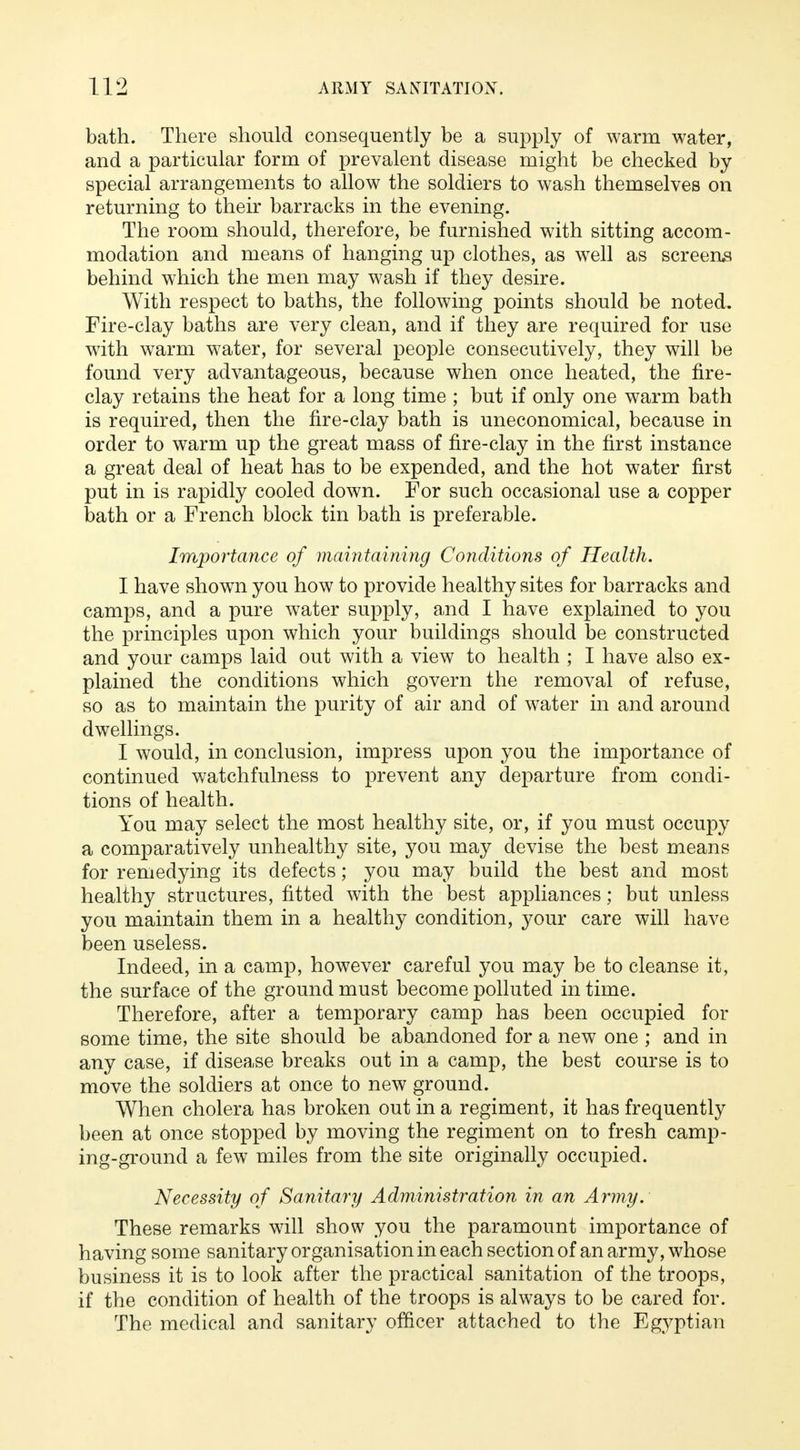 bath. There should consequently be a supply of warm water, and a particular form of prevalent disease might be checked by special arrangements to allow the soldiers to wash themselves on returning to their barracks in the evening. The room should, therefore, be furnished with sitting accom- modation and means of hanging up clothes, as well as screens behind which the men may wash if they desire. With respect to baths, the following points should be noted. Fire-clay baths are very clean, and if they are required for use with warm water, for several people consecutively, they will be found very advantageous, because when once heated, the fire- clay retains the heat for a long time ; but if only one warm bath is required, then the fire-clay bath is uneconomical, because in order to warm up the great mass of fire-clay in the first instance a great deal of heat has to be expended, and the hot water first put in is rapidly cooled down. For such occasional use a copper bath or a French block tin bath is preferable. Importance of maintaining Conditions of Health. I have shown you how to provide healthy sites for barracks and camps, and a pure water supply, and I have explained to you the principles upon which your buildings should be constructed and your camps laid out with a view to health ; I have also ex- plained the conditions which govern the removal of refuse, so as to maintain the purity of air and of water in and around dwellings. I would, in conclusion, impress upon you the importance of continued watchfulness to prevent any departure from condi- tions of health. You may select the most healthy site, or, if you must occupy a comparatively unhealthy site, you may devise the best means for remedying its defects; you may build the best and most healthy structures, fitted with the best appliances; but unless you maintain them in a healthy condition, your care will have been useless. Indeed, in a camp, however careful you may be to cleanse it, the surface of the ground must become polluted in time. Therefore, after a temporary camp has been occupied for some time, the site should be abandoned for a new one ; and in any case, if disease breaks out in a camp, the best course is to move the soldiers at once to new ground. When cholera has broken out in a regiment, it has frequently been at once stopped by moving the regiment on to fresh camp- ing-ground a few miles from the site originally occupied. Necessity of Sanitary Administration in an Army. These remarks will show you the paramount importance of having some sanitary organisation in each section of an army, whose business it is to look after the practical sanitation of the troops, if the condition of health of the troops is always to be cared for. The medical and sanitary officer attached to the Egyptian