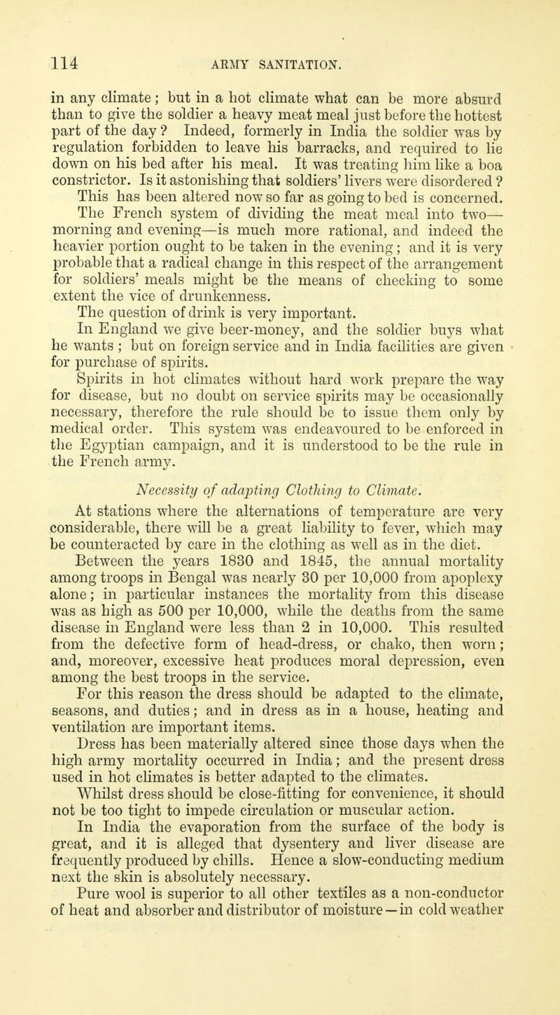 in any climate; but in a hot climate what can be more absurd than to give the soldier a heavy meat meal just before the hottest part of the day ? Indeed, formerly in India the soldier was by regulation forbidden to leave his barracks, and required to lie down on his bed after his meal. It was treating him like a boa constrictor. Is it astonishing that soldiers' livers were disordered ? This has been altered now so far as going to bed is concerned. The French system of dividing the meat meal into two— morning and evening—is much more rational, and indeed the heavier portion ought to be taken in the evening; and it is very probable that a radical change in this respect of the arrangement for soldiers' meals might be the means of checking to some extent the vice of drunkenness. The question of drink is very important. In England we give beer-money, and the soldier buys what he wants; but on foreign service and in India facilities are given for purchase of spirits. Spirits in hot climates without hard work prepare the way for disease, but no doubt on service spirits may be occasionally necessary, therefore the rule should be to issue them only by medical order. This system was endeavoured to be enforced in the Egyptian campaign, and it is understood to be the rule in the French army. Necessity of adapting Clothing to Climate. At stations where the alternations of temperature are very considerable, there will be a great liability to fever, which may be counteracted by care in the clothing as well as in the diet. Between the years 1830 and 1845, the annual mortality among troops in Bengal was nearly 30 per 10,000 from apoplexy alone; in particular instances the mortality from this disease was as high as 500 per 10,000, while the deaths from the same disease in England were less than 2 in 10,000. This resulted from the defective form of head-dress, or chako, then worn; and, moreover, excessive heat produces moral depression, even among the best troops in the service. For this reason the dress should be adapted to the climate, seasons, and duties; and in dress as in a house, heating and ventilation are important items. Dress has been materially altered since those days when the high army mortality occurred in India; and the present dress used in hot climates is better adapted to the climates. Whilst dress should be close-fitting for convenience, it should not be too tight to impede circulation or muscular action. In India the evaporation from the surface of the body is great, and it is alleged that dysentery and liver disease are frequently produced by chills. Hence a slow-conducting medium next the skin is absolutely necessary. Pure wool is superior to all other textiles as a non-conductor of heat and absorber and distributor of moisture —in cold weather