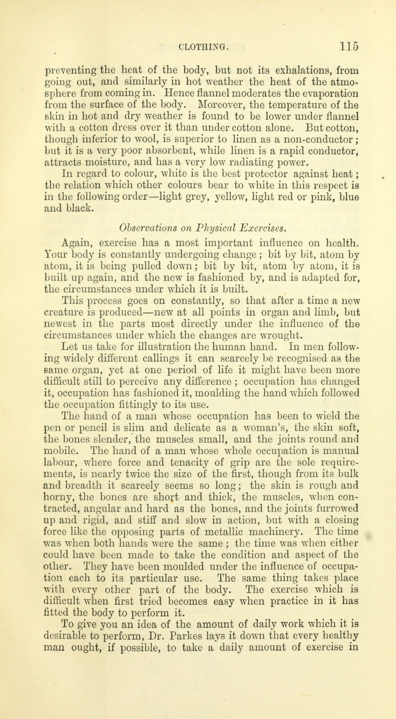 preventing the heat of the body, but not its exhalations, from going out, and similarly in hot weather the heat of the atmo- sphere from coming in. Hence flannel moderates the evaporation from the surface of the body. Moreover, the temperature of the skin in hot and dry weather is found to be lower under flannel with a cotton dress over it than under cotton alone. But cotton, though inferior to wool, is superior to linen as a non-conductor; but it is a very poor absorbent, while linen is a rapid conductor, attracts moisture, and has a very low radiating power. In regard to colour, white is the best protector against heat; the relation which other colours bear to white in this respect is in the following order—light grey, yellow, light red or pink, blue and black. Observations on Physical Exercises. Again, exercise has a most important influence on health. Your body is constantly undergoing change; bit by bit, atom by atom, it is being pulled down; bit by bit, atom by atom, it is built up again, and the new is fashioned by, and is adapted for, the circumstances under which it is built. This process goes on constantly, so that after a time a new creature is produced—new at all points in organ and limb, but newest in the parts most directly under the influence of the circumstances under which the changes are wrought. Let us take for illustration the human hand. In men follow- ing widely different callings it can scarcely be recognised as the same organ, yet at one period of life it might have been more difficult still to perceive any difference ; occupation has changed it, occupation has fashioned it, moulding the hand which followed the occupation fittingly to its use. The hand of a man whose occupation has been to wield the pen or pencil is slim and delicate as a woman's, the skin soft, the bones slender, the muscles small, and the joints round and mobile. The hand of a man whose whole occupation is manual labour, where force and tenacity of grip are the sole require- ments, is nearly twice the size of the first, though from its bulk and breadth it scarcely seems so long; the skin is rough and horny, the bones are short and thick, the muscles, when con- tracted, angular and hard as the bones, and the joints furrowed up and rigid, and stiff and slow in action, but with a closing force like the opposing parts of metallic machinery. The time was when both hands were the same; the time was when either could have been made to take the condition and aspect of the other. They have been moulded under the influence of occupa- tion each to its particular use. The same thing takes place with every other part of the body. The exercise which is difficult when first tried becomes easy when practice in it has fitted the body to perform it. To give you an idea of the amount of daily work which it is desirable to perform, Dr. Parkes lays it down that every healthy man ought, if possible, to take a daily amount of exercise in
