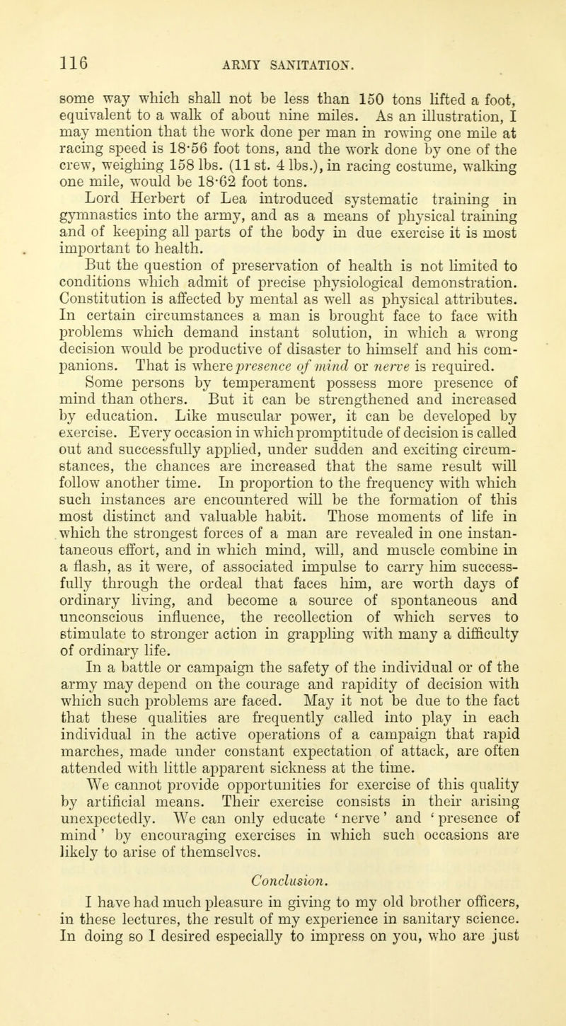 some way which shall not be less than 150 tons lifted a foot, equivalent to a walk of about nine miles. As an illustration, I may mention that the work done per man in rowing one mile at racing speed is 18*56 foot tons, and the work done by one of the crew, weighing 158 lbs. (11 st. 4 lbs.), in racing costume, walking one mile, would be 18*62 foot tons. Lord Herbert of Lea introduced systematic training in gymnastics into the army, and as a means of physical training and of keeping all parts of the body in due exercise it is most important to health. But the question of preservation of health is not limited to conditions which admit of precise physiological demonstration. Constitution is affected by mental as well as physical attributes. In certain circumstances a man is brought face to face with problems which demand instant solution, in which a wrong decision would be productive of disaster to himself and his com- panions. That is where presence of mind or nerve is required. Some persons by temperament possess more presence of mind than others. But it can be strengthened and increased by education. Like muscular power, it can be developed by exercise. Every occasion in which promptitude of decision is called out and successfully applied, under sudden and exciting circum- stances, the chances are increased that the same result will follow another time. In proportion to the frequency with which such instances are encountered will be the formation of this most distinct and valuable habit. Those moments of life in which the strongest forces of a man are revealed in one instan- taneous effort, and in which mind, will, and muscle combine in a flash, as it were, of associated impulse to carry him success- fully through the ordeal that faces him, are worth days of ordinary living, and become a source of spontaneous and unconscious influence, the recollection of which serves to stimulate to stronger action in grappling with many a difficulty of ordinary life. In a battle or campaign the safety of the individual or of the army may depend on the courage and rapidity of decision with which such problems are faced. May it not be due to the fact that these qualities are frequently called into play in each individual in the active operations of a campaign that rapid marches, made under constant expectation of attack, are often attended with little apparent sickness at the time. We cannot provide opportunities for exercise of this quality by artificial means. Their exercise consists in their arising unexpectedly. We can only educate ' nerve' and ' presence of mind ' by encouraging exercises in which such occasions are likely to arise of themselves. Conclusion. I have had much pleasure in giving to my old brother officers, in these lectures, the result of my experience in sanitary science. In doing so I desired especially to impress on you, who are just