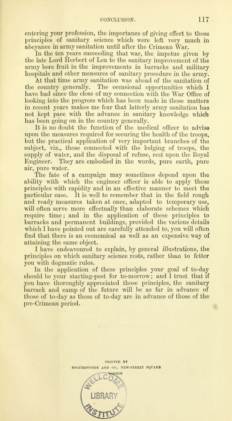entering your profession, the importance of giving effect to those principles of sanitary science which were left very much in abeyance in army sanitation until after the Crimean War. In the ten years succeeding that war, the impetus given by the late Lord Herbert of Lea to the sanitary improvement of the army bore fruit in the improvements in barracks and military hospitals and other measures of sanitary procedure in the army. At that time army sanitation was ahead of the sanitation of the country generally. The occasional opportunities which I have had since the close of my connection with the War Office of looking into the progress which has been made in those matters in recent years makes me fear that latterly army sanitation has not kept pace with the advance in sanitary knowledge which has been going on in the country generally. It is no doubt the function of the medical officer to advise upon the measures required for securing the health of the troops, but the practical application of very important branches of the subject, viz., those connected with the lodging of troops, the supply of water, and the disposal of refuse, rest upon the Koyal Engineer. They are embodied in the words, pure earth, pure air, pure water. The fate of a campaign may sometimes depend upon the ability with which the engineer officer is able to apply these principles with rapidity and in an effective manner to meet the particular case. It is well to remember that in the field rough and ready measures taken at once, adapted to temporary use, will often serve more effectually than elaborate schemes which require time; and in the application of these principles to barracks and permanent buildings, provided the various details which I have pointed out are carefully attended to, you will often find that there is an economical as well as an expensive way of attaining the same object. I have endeavoured to explain, by general illustrations, the principles on which sanitary science rests, rather than to fetter you with dogmatic rules. In the application of these principles your goal of to-day should be your starting-post for to-morrow; and I trust that if you have thoroughly appreciated those principles, the sanitary barrack and camp of the future will be as far in advance of those of to-day as those of to-day are in advance of those of the pre-Crimean period. miNTED BY SrOTTISWOODE AND CO., NEW-STREET SQUARE