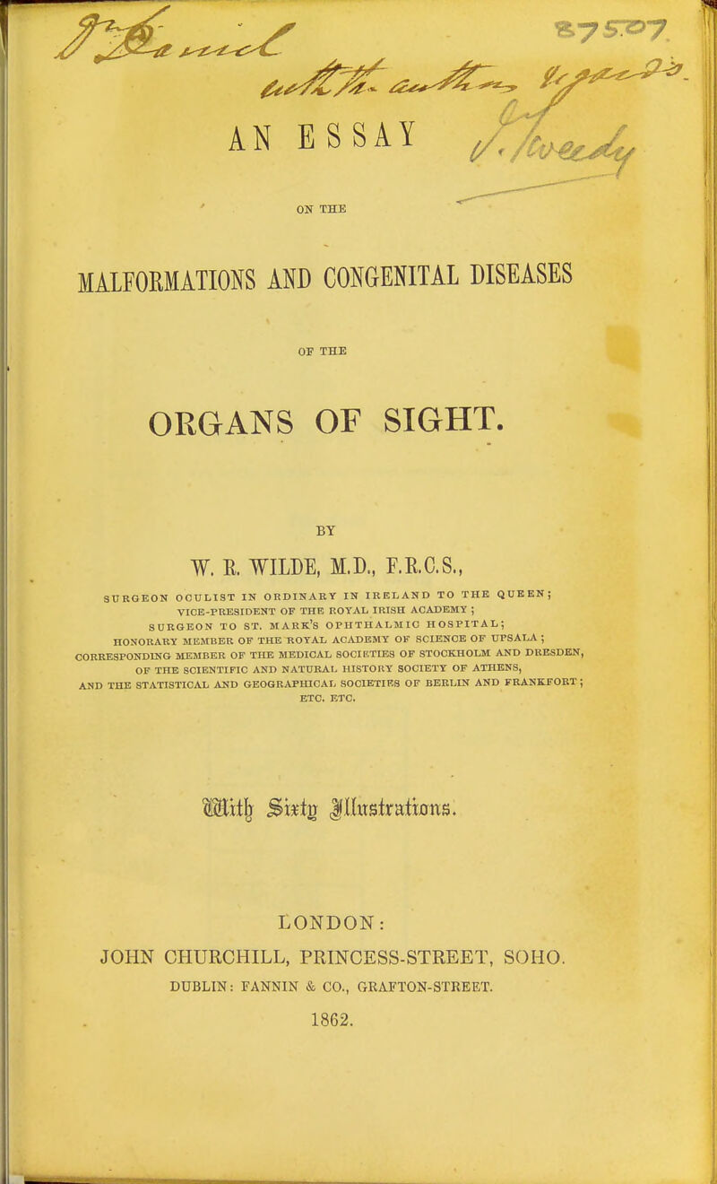 ON THE MALFORMATIONS AND CONGENITAL DISEASES SURGEON OCULIST IN ORDINARY IN IRELAND TO THE QUEEN; VICE-PRESIDENT OF THE ROYAL IRISH ACADEMY ; SURGEON TO ST. MARK'S OPHTHALMIC HOSPITAL; HONORARY MEMBER OP THE ROYAL ACADEMY OF SCIENCE OF UPSALA ; CORRESPONDING MEMBER OF THE MEDICAL SOCIETIES OF STOCKHOLM AND DRESDEN, OF THE SCIENTIFIC AND NATURAL HISTORY SOCIETY OF ATHENS, AND THE STATISTICAL AND GEOGRAPHICAL SOCIETIES OF BERLIN AND FRANKFORT ; ETC. ETC. LONDON: JOHN CHURCHILL, PRINCESS-STREET, SOHO. DUBLIN: FANNIN & CO., GRAFTON-STREET. 1862. OF THE ORGANS BY W. E. WILDE, M.D., F.R.C.S •»