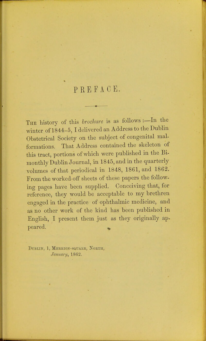 PREFACE. The history of this brochure is as follows :—In the winter of 1844-5, I delivered an Address to the Dublin Obstetrical Society on the subject of congenital mal- formations. That Address contained the skeleton of this tract, portions of which were published in the Bi- monthly Dublin Journal, in 1845, and in the quarterly volumes of that periodical in 1848, 1861, and 1862. From the worked-off sheets of these papers the follow- ing pages have been supplied. Conceiving that, for reference, they would be acceptable to my brethren engaged in the practice of ophthalmic medicine, and as no other work of the kind has been published in English, I present them just as they originally ap- peared. ^ Dublin, 1, MEEEion-sauAiiE, Nokth, January y 1862.