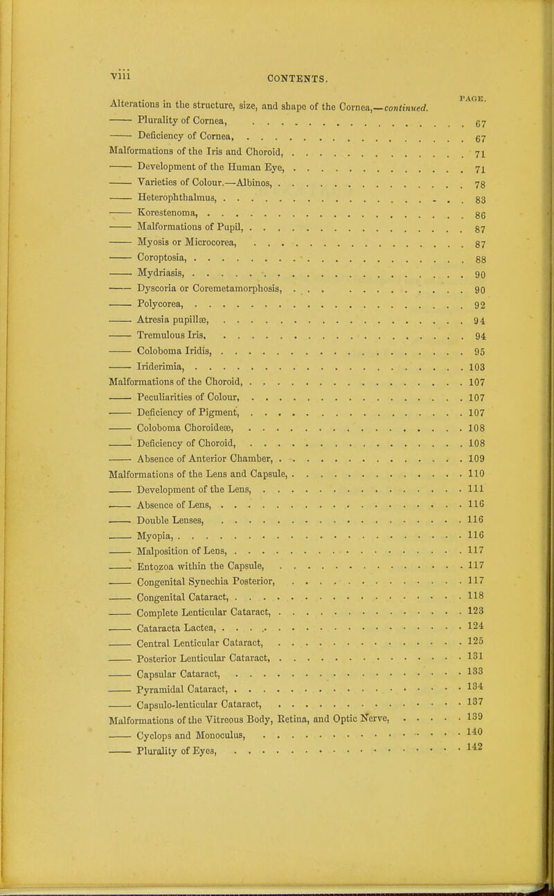 Vlll CONTENTS. Alterations in the structure, size, and shape of the Cornea,—continued. Plurality of Cornea, .67 Deficiency of Cornea, g7 Malformations of the Iris and Choroid, 71 Development of the Human Eye, 71 Varieties of Colour.—Albinos, 78 Heterophthalmus, - . . 83 Korestenoma, gg Malformations of Pupil, 87 Myosis or Microcorea, 87 Coroptosia, 88 Mydriasis, 90 Dyscoria or Coremetamorphosis, ... 90 Polycorea, 92 Atresia pupillge, 94 Tremulous Iris 94 Coloboma Iridis, 95 Iriderimia, 103 Malformations of the Choroid, 107 Peculiarities of Colour, 107 • Deficiency of Pigment, 107 Coloboma Choroide®, 108 Deficiency of Choroid, 108 Absence of Anterior Chamber, 109 Malformations of the Lens and Capsule, 110 Development of the Lens, Ill Abseace of Lens, 116 . Double Lenses, 116 Myopia, 116 Malposition of Lens, 117 ■ Entozoa within the Capsule, 117 Congenital Synechia Posterior, 117 Congenital Cataract, 118 Complete Lenticular Cataract 123 Cataracta Lactea, . . . 124 Central Lenticular Cataract, 125 Posterior Lenticular Cataract 131 Capsular Cataract, 133 Pyramidal Cataract, 134 Capsulo-lenticular Cataract, 137 Malformations of the Vitreous Body, Retina, and Optic iTerve 139 Cyclops and Monoculus, 1^** Plm-aUty of Eyes