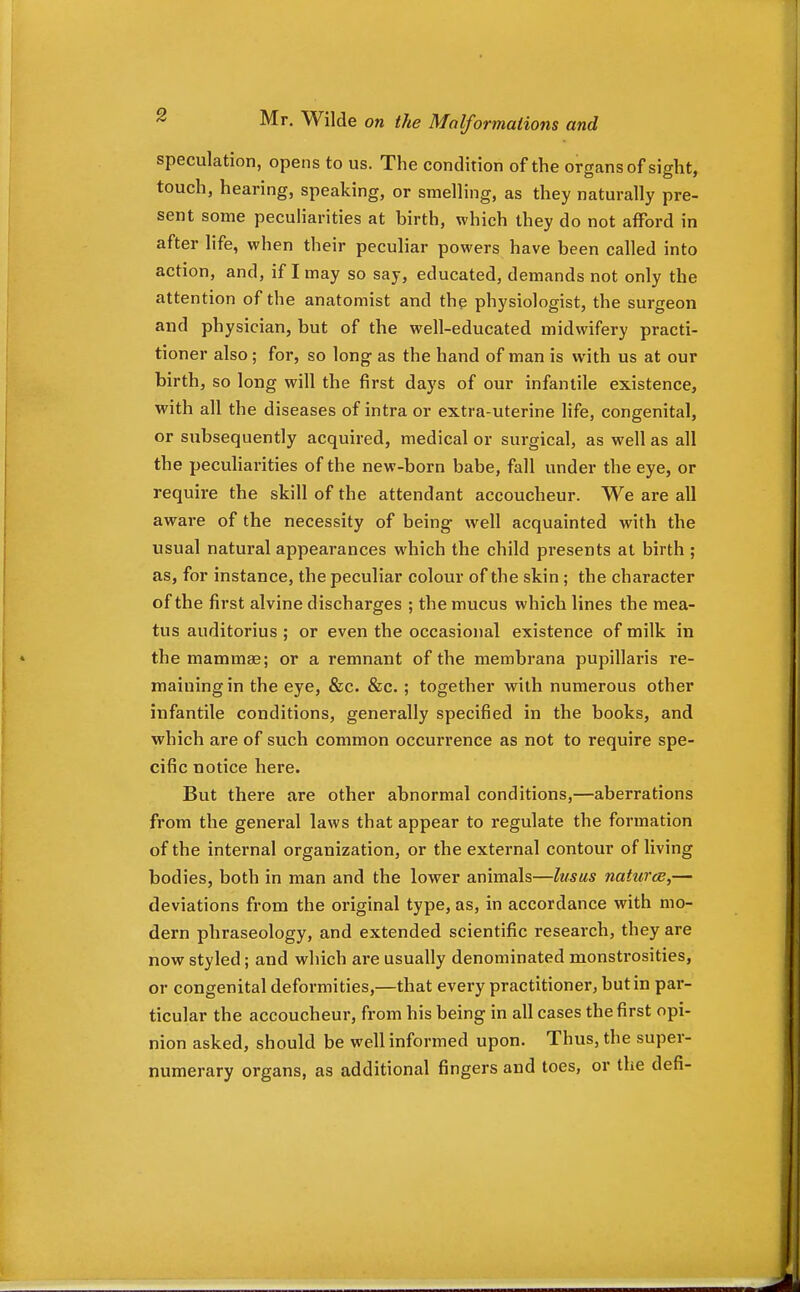 speculation, opens to us. The condition of the organs of sight, touch, hearing, speaking, or smelling, as they naturally pre- sent some peculiarities at birth, which they do not afford in after life, when their peculiar powers have been called into action, and, if I may so say, educated, demands not only the attention of the anatomist and the physiologist, the surgeon and physician, but of the well-educated midwifery practi- tioner also ; for, so long as the hand of man is with us at our birth, so long will the first days of our infantile existence, with all the diseases of intra or extra-uterine life, congenital, or subsequently acquired, medical or surgical, as well as all the peculiarities of the new-born babe, fall under the eye, or require the skill of the attendant accoucheur. We are all aware of the necessity of being well acquainted with the usual natural appearances which the child presents at birth ; as, for instance, the peculiar colour of the skin; the character of the first alvine discharges ; the mucus which lines the mea- tus auditorius ; or even the occasional existence of milk in the mammae; or a remnant of the membrana pupillaris re- maining in the eye, &c. &c. ; together with numerous other infantile conditions, generally specified in the books, and which are of such common occurrence as not to require spe- cific notice here. But there are other abnormal conditions,—aberrations from the general laws that appear to regulate the formation of the intei'nal organization, or the external contour of living bodies, both in man and the lower animals—lusus naturce,— deviations from the original type, as, in accordance with mo- dern phraseology, and extended scientific research, they are now styled; and which are usually denominated monstrosities, or congenital deformities,—that every practitioner, but in par- ticular the accoucheur, from his being in all cases the first opi- nion asked, should be well informed upon. Thus, the super- numerary organs, as additional fingers and toes, or the defi-