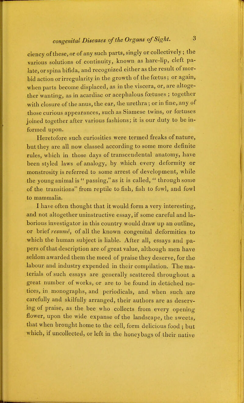 ciency of these, or of any such parts, singly or collectively; the various solutions of continuity, known as hare-lip, cleft pa- late, or spina bifida, and recognized either as the result of mor- bid action or irregularity in the growth of the foetus; or again, when parts become displaced, as in the viscera, or, are altoge- ther wanting, as in acardiac or acephalous foetuses ; together with closure of the anus, the ear, the urethra; or in fine, any of those curious appearances, such as Siamese twins, or foetuses joined together after various fashions; it is our duty to be in- formed upon. Heretofore such curiosities were termed freaks of nature, but they are all now classed according to some more definite rules, which in those days of transcendental anatomy, have been styled laws of analogy, by which every deformity or monstrosity is referred to some arrest of development, while the young animal is  passing, as it is called,  through some of the transitions from reptile to fish, fish to fowl, and fowl to mammalia. I have often thought that it would form a very interesting, and not altogether uninstructive essay, if some careful and la- borious investigator in this country would draw up an outline, or brief resume, of all the known congenital deformities to which the human subject is liable. After all, essays and pa- pers of that description are of great value, although men have seldom awarded them the meed of praise they deserve, for the labour and industry expended in their compilation. The ma- terials of such essays are generally scattered throughout a great number of works, or are to be found in detached no- tices, in monographs, and periodicals, and when such are carefully and skilfully arranged, their authors are as deserv- ing of praise, as the bee who collects from every opening flower, upon the wide expanse of the landscape, the sweets, that when brought home to the cell, form delicious food ; but which, if uncollected, or left in the honeybags of their native