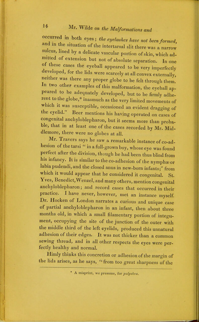 occurred m both eyes ; the eyelashes have not been formed and m the situation of the intertarsal slit there was a narrow sulcus, lined by a delicate vascular portion of skin, which ad- mitted of extension but not of absolute separation. In one oi these cases the eyeball appeared to be very imperfectly developed, for the lids were scarcely at all convex externally, neither was there any proper globe to be felt through them. In two other examples of this malformation, the eyeball ap- peared to be adequately developed, but to be firmly adhe- rent to the globe,* inasmuch as the very limited movements of which it was susceptible, occasioned an evident dragging of the eyehd. Beer mentions his having operated on cases of congenital anchyloblepharon, but it seems more than proba- ble, that in at least one of the cases recorded by Mr. Mid- dlemore, there were no globes at all. Mr. Travers says he saw a remarkable instance of co-ad- hesion of the tarsi  in a full-grown boy, whose eye was found perfect after the division, though he had been thus blind from his infancy. It is similar to the co-adhesion of the nymphseor labia pudendi, and the closed anus in new-born infants; from which it would appear that he considered it congenital. St. Yves, Benedict,Wenzel, and many others, mention congenital anchyloblepharon; and record cases that occurred in their practice. I have never, however, met an instance myself. Dr. Hocken of London narrates a curious and unique case of partial anchyloblepharon in an infant, then about three months old, in which a small filamentary portion of integu- ment, occupying the site of the junction of the outer with the middle third of the left eyelids, produced this unnatural adhesion of their edges. It was not thicker than a common sewing thread, and in all other respects the eyes were per- fectly healthy and normal. Himly thinks this concretion or adhesion of the margin of the lids arises, as he says, from too great sharpness of the A misprint, we presume, for palpebra.
