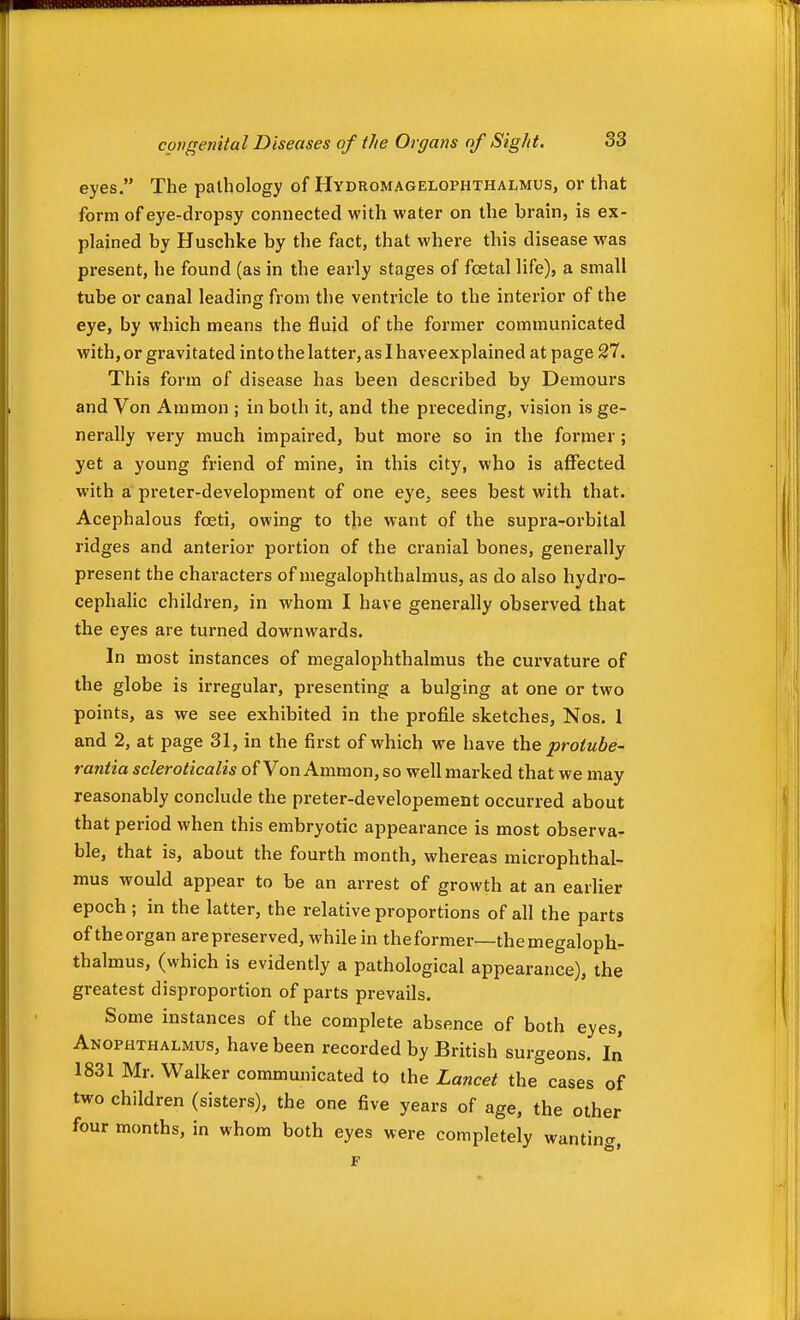 eyes. The pathology of Hydromagelophthalmus, or that form of eye-dropsy connected with water on the brain, is ex- plained by Buschke by the fact, that where this disease was present, he found (as in the early stages of foetal life), a small tube or canal leading from the ventricle to the interior of the eye, by which means the fluid of the former communicated with, or gravitated into the latter, as 1 haveexplained at page 27. This form of disease has been described by Demours and Von Ammon ; in both it, and the preceding, vision is ge- nerally very much impaired, but more so in the former; yet a young friend of mine, in this city, who is affected with a preter-development of one eye, sees best with that. Acephalous fceti, owing to the want of the supra-orbital ridges and anterior portion of the cranial bones, generally present the characters of megalophthalmus, as do also hydro- cephalic children, in whomi I have generally observed that the eyes are turned downwards. In most instances of megalophthalmus the curvature of the globe is irregular, presenting a bulging at one or two points, as we see exhibited in the profile sketches, Nos. 1 and 2, at page 31, in the first of which we have the protube- rantia sclerotiealis of Von Ammon, so well marked that we may reasonably conclude the preter-developement occurred about that period when this embryotic appearance is most observa- ble, that is, about the fourth month, whereas microphthal- mus would appear to be an arrest of growth at an earlier epoch ; in the latter, the relative proportions of all the parts of the organ are preserved, while in theformer—the megaloph- thalmus, (which is evidently a pathological appearance), the greatest disproportion of parts prevails. Some instances of the complete absence of both eyes, Anophthalmus, have been recorded by British surgeons. In 1831 Mr. Walker communicated to the Lancet the cases of two children (sisters), the one five years of age, the other four months, in whom both eyes were completely wanting,