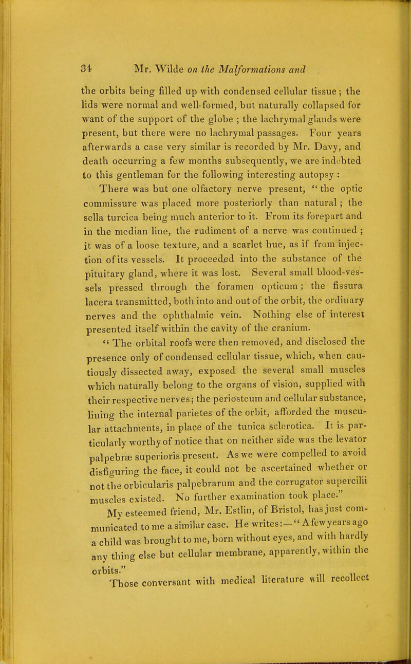 the orbits being filled up with condensed cellular tissue; the lids were normal and well-formed, but naturally collapsed for want of the support of the globe ; the lachrymal glands were present, but there were no lachrymal passages, p^our years afterwards a case very similar is recorded by Mr. Davy, and death occurring a few months subsequently, we are indi^bted to this gentleman for the following interesting autopsy : There was but one olfactory nerve present,  the optic commissure was placed more posteriorly than natural; the sella turcica being much anterior to it. From its forepart and in the median hne, the rudiment of a nerve was continued ; it was of a loose texture, and a scarlet hue, as if from injec- tion of its vessels. It proceeded into the substance of the pituitary gland, where it was lost. Several small blood-ves- sels pressed through the foramen opticum; the fissura lacera transmitted, both into and out of the orbit, the ordinary nerves and the ophthalmic vein. Nothing else of interest presented itself within the cavity of the cranium. *' The orbital roofs were then removed, and disclosed the presence only of condensed cellular tissue, which, when cau- tiously dissected away, exposed the several small muscles which naturally belong to the organs of vision, supplied with their respective nerves; the periosteum and cellular substance, lining the internal parietes of the orbit, afForded the muscu- lar attachments, in place of the tunica sclerotica. It is par- ticularly worthy of notice that on neither side was the levator palpebrse superioris present. As we were compelled to avoid disfiguring the face, it could not be ascertained whether or not the orbicularis palpebrarum and the corrugator supercilii muscles existed. No further examination took place. My esteemed friend, Mr. Estlin, of Bristol, has just com- municated to me a similar case. He writes:- A fewyears ago a child was brought to me, born without eyes, and with hardly any thing else but cellular membrane, apparently, within the orbits. Those conversant with medical hterature will recollect