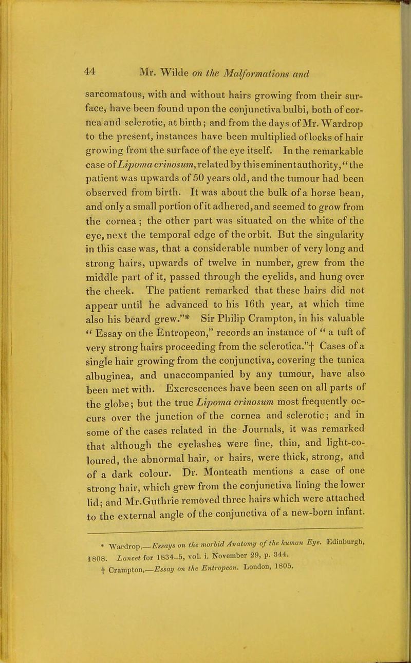 sarcomatous, with and without hairs growing from their sur- face, have been found upon the conjunctiva bulbi, both of cor- nea and sclerotic, at birth; and from the days of Mr. Wardrop to the present, instances have been multiplied of locks of hair growing from the surface of the eye itself. In the remarkable case Lipoma crinosiim,Ye\a.te(}ihy this eminent authority, the patient was upwards of 50 years old, and the tumour had been observed from birth. It was about the bulk of a horse bean, and only a small portion of it adhered,and seemed to grow from the cornea ; the other part was situated on the white of the eye, next the temporal edge of the orbit. But the singularity in this case was, that a considerable number of very long and strong hairs, upwards of twelve in number, grew from the middle part of it, passed through the eyelids, and hung over the cheek. The patient remarked that these hairs did not appear until he advanced to his 16th year, at which time also his beard grew.* Sir Philip Crampton, in his valuable  Essay on the Entropeon, records an instance of  a tuft of very strong hairs proceeding from the sclerotica.f Cases of a single hair growing from the conjunctiva, covering the tunica albuginea, and unaccompanied by any tumour, have also been met with. Excrescences have been seen on all parts of the globe; but the true Lipoma crinosum most frequently oc- curs over the junction of the cornea and sclerotic; and in some of the cases related in the Journals, it was remarked that although the eyelashes were fine, thin, and light-co- loured, the abnormal hair, or hairs, were thick, strong, and of a dark colour. Dr. Monteath mentions a case of one strong hair, which grew from the conjunctiva lining the lower lid; and Mr.Guthrie removed three hairs which were attached to the external angle of the conjunctiva of a new-born infant. » Wardrop,—Assays on the morlid Avatomy of the human Eye. Edinburgh, 1808. Lancet for 1834-5, vol. i. November 29, p. 344. t Ctoxtt^ton,—Essay on the Entropeon. London, 1805.