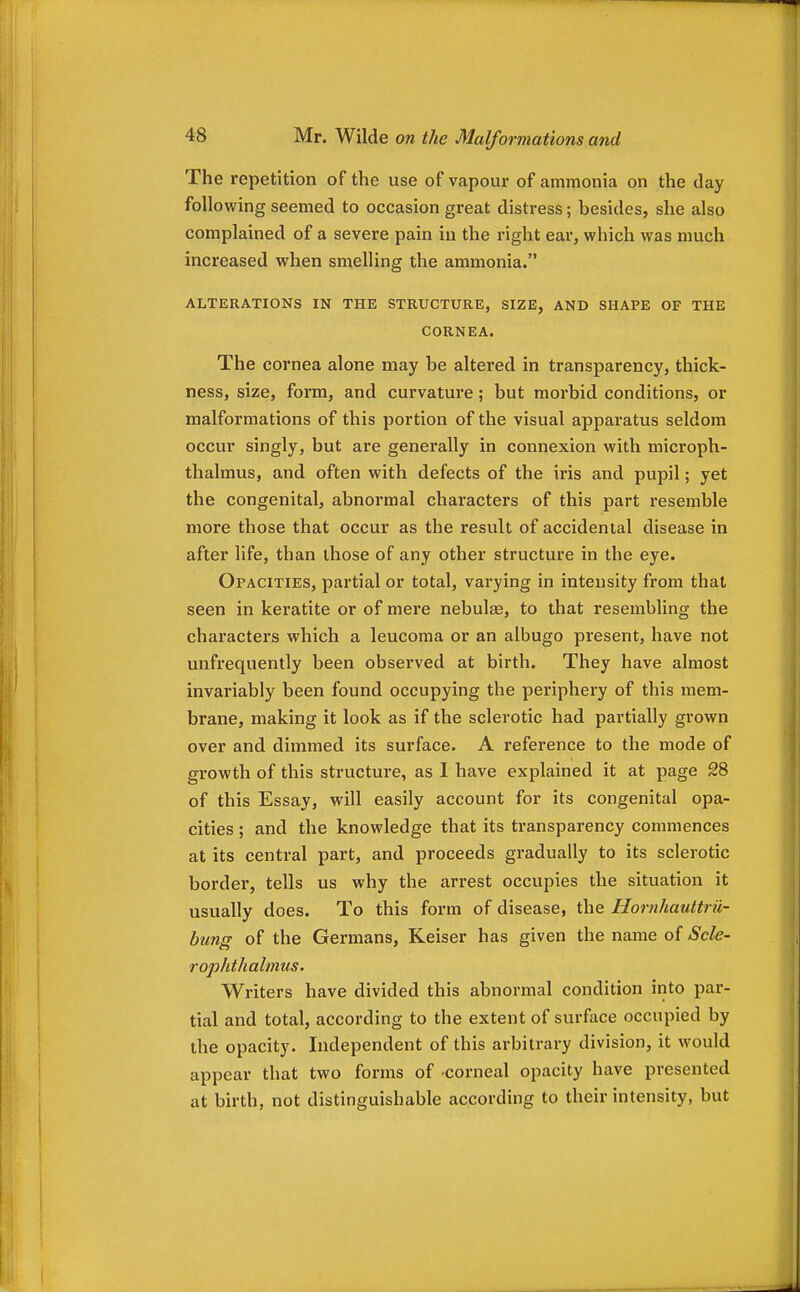 The repetition of the use of vapour of ammonia on the day following seemed to occasion great distress; besides, she also complained of a severe pain in the right ear, which was much increased when smelling the ammonia. ALTERATIONS IN THE STRUCTURE, SIZE, AND SHAPE OF THE CORNEA. The cornea alone may be altered in transparency, thick- ness, size, form, and curvature; but morbid conditions, or malformations of this portion of the visual apparatus seldom occur singly, but are generally in connexion with microph- thalmus, and often with defects of the iris and pupil; yet the congenital, abnormal characters of this part resemble more those that occur as the result of accidental disease in after life, than those of any other structure in the eye. Opacities, partial or total, varying in intensity from that seen in keratite or of mere nebulae, to that resembling the characters which a leucoma or an albugo present, have not unfrequently been observed at birth. They have almost invariably been found occupying the periphery of this mem- brane, making it look as if the sclerotic had partially grown over and dimmed its surface. A reference to the mode of growth of this structure, as 1 have explained it at page 28 of this Essay, will easily account for its congenital opa- cities ; and the knowledge that its transparency commences at its central part, and proceeds gradually to its sclerotic border, tells us why the arrest occupies the situation it usually does. To this form of disease, the Hornhauttrii- bung of the Germans, Keiser has given the name of Scle- rophthalmus. Writers have divided this abnormal condition into par- tial and total, according to the extent of surface occupied by the opacity. Independent of this arbitrary division, it would appear that two forms of -corneal opacity have presented at birth, not distinguishable according to their intensity, but