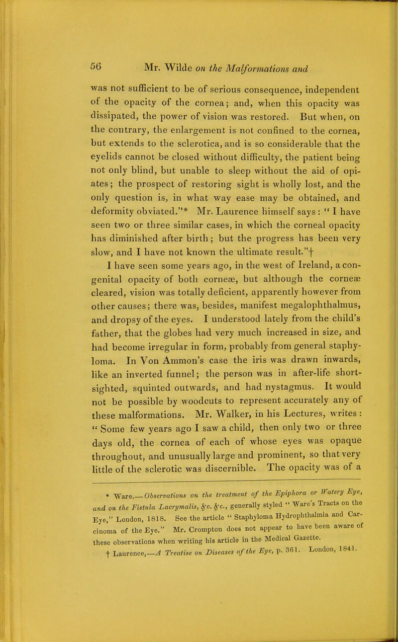 was not sufficient to be of serious consequence, independent of the opacity of the cornea; and, when this opacity was dissipated, the power of vision was restored. But when, on the contrary, the enlargement is not confined to the cornea, but extends to the sclerotica, and is so considerable that the eyelids cannot be closed without difficulty, the patient being not only blind, but unable to sleep without the aid of opi- ates ; the prospect of restoring sight is wholly lost, and the only question is, in what way ease may be obtained, and deformity obviated.* Mr. Laurence himself says :  I have seen two or three similar cases, in which the corneal opacity has diminished after birth; but the progress has been very slow, and I have not known the ultimate result.f 1 have seen some years ago, in the west of Ireland, a con- genital opacity of both corner, but although the cornese cleared, vision was totally deficient, apparently however from other causes; there was, besides, manifest megalophthalmus, and dropsy of the eyes. I understood lately from the child's father, that the globes had very much increased in size, and had become irregular in form, probably from general staphy- loma. In Von Amnion's case the iris was drawn inwards, like an inverted funnel; the person was in after-life short- sighted, squinted outwards, and had nystagmus. It would not be possible by woodcuts to represent accurately any of these malformations. Mr. Walker, in his Lectures, writes :  Some few years ago I saw a child, then only two or three days old, the cornea of each of whose eyes was opaque throughout, and unusually large and prominent, so that very little of the sclerotic was discernible. The opacity was of a * yfaxB.—Observations on the treatment of the Epiphora or Watery Eye. and on the Fistula Lacrymalis, §-c. §-c., generally styled  Ware's Tracts on the Eye, London, 1818. See the article  Staphyloma Hydrophthalmia and Car- cinoma of the Eye. Mr. Crompton does not appear to have been aware of these observations when writing his article in the Medical Gazette. t Laurence,—^ Treatise on Diseases of the Eye, p. 361. London, 1841.