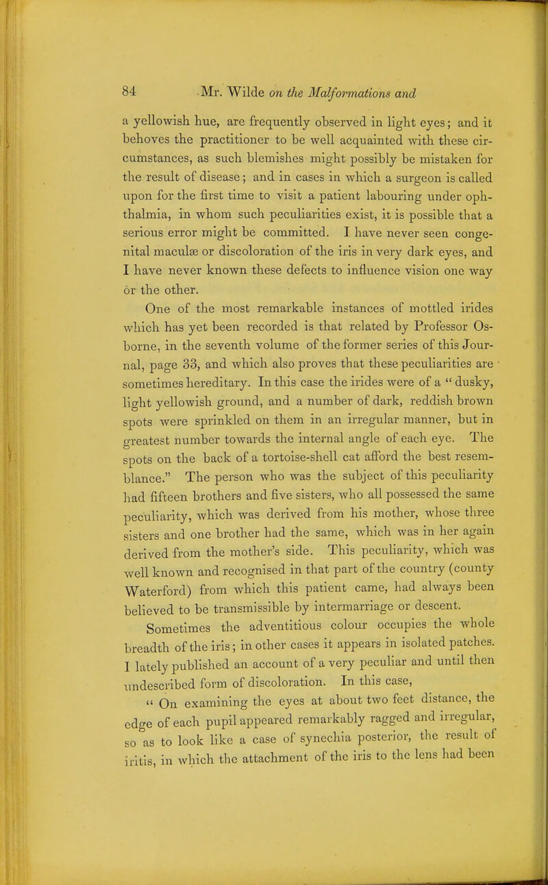 a yellowish hue, are frequently observed in light eyes; and it behoves the practitioner to be well acquainted with these cir- cumstances, as such blemishes might possibly be mistaken for the resxilt of disease; and in cases in which a surgeon is called upon for the first time to visit a patient labouring under oph- thalmia, in whom such peculiarities exist, it is possible that a serious error might be committed. I have never seen conge- nital maculae or discoloration of the iris in very dark eyes, and I have never known these defects to influence vision one way or the other. One of the most remarkable instances of mottled irides which has yet been recorded is that related by Professor Os- borne, in the seventh volume of the former series of this Jour- nal, page 33, and which also proves that these peculiarities are sometimes hereditary. In this case the irides were of a  dusky, light yellowish ground, and a number of dark, reddish brown spots were sprinkled on them in an irregular manner, but in greatest number towards the internal angle of each eye. The spots on the back of a tortoise-shell cat afford the best resem- blance. The person who was the subject of this peculiarity had fifteen brothers and five sisters, who all possessed the same peculiarity, which was derived from his mother, whose three sisters and one brother had the same, which was in her again derived from the mother's side. This peculiarity, which was well known and recognised in that part of the country (county Waterford) from which this patient came, had always been believed to be transmissible by intermarriage or descent. Sometimes the adventitious colour occupies the whole breadth of the iris; in other cases it appears in isolated patches. 1 lately published an accoimt of a very peculiar and until then undescribed form of discoloration. In this case,  On examining the eyes at about two feet distance, the edge of each pupil appeared remarkably ragged and irregular, so as to look like a case of synechia posterior, the result of iritis, in which the attachment of the iris to the lens had been