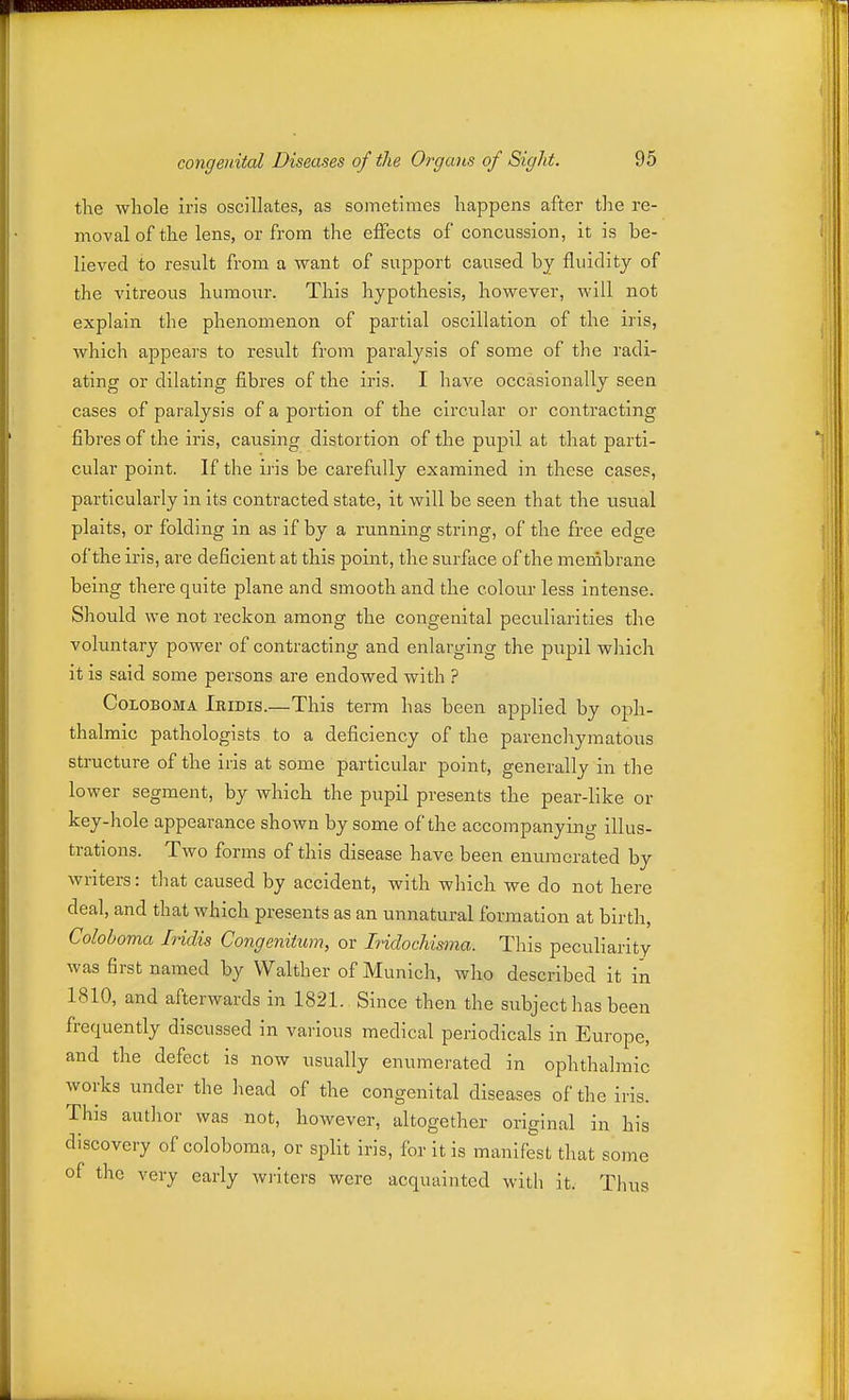 the whole iris oscillates, as sometimes happens after the re- moval of the lens, or from the effects of concussion, it is be- lieved to result from a want of support caused by fluidity of the vitreous humour. This hypothesis, however, will not explain the phenomenon of partial oscillation of the iris, which appears to result from paralysis of some of the radi- ating or dilating fibres of the iris. I have occasionally seen cases of paralysis of a portion of the circular or contracting fibres of the iris, causing distortion of the pupil at that parti- cular point. If the iris be carefully examined in these cases, particularly in its contracted state, it will be seen that the usual plaits, or folding in as if by a running string, of the free edge of the iris, are deficient at this point, the surface of the menibrane being there quite plane and smooth and the colour less intense. Should we not reckon among the congenital peculiarities the voluntary power of contracting and enlarging the pupil which it is said some persons are endowed with ? CoLOBOMA Iridis.—This term has been applied by oph- thalmic pathologists to a deficiency of the parenchymatous structure of the iris at some particular point, generally in the lower segment, by which the pupil presents the pear-like or key-hole appearance shown by some of the accompanying illus- trations. Two forms of this disease have been enumerated by writers: that caused by accident, with which we do not here deal, and that which presents as an unnatural formation at birth, Coloboma Iridis Congenitum, or Iridochisma. This peculiarity was first named by Walther of Munich, who described it in 1810, and afterwards in 1821. Since then the subject has been frequently discussed in various medical periodicals in Europe, and the defect is now usually enumerated in ophthalmic works under the head of the congenital diseases of the iris. This author was not, however, altogether original in his discovery of coloboma, or split iris, for it is manifest that some of the very early writers were acquainted with it. Thus