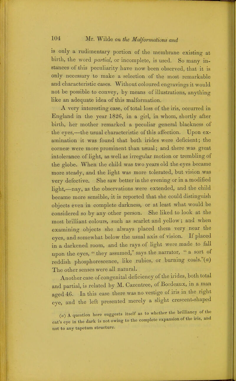 IS only a rudimentary portion of the membrane existing at birth, the word partial, or incomplete, is used. So many in- stances of tliis peculiarity have now been observed, that it is only necessary to make a selection of the most remarkable and characteristic cases. Without coloured cngrravint'-s it would not be possible to convey, by means of illustrations, anything like an adequate idea of this malformation. A very interesting case, of total loss of the iris, occurred in England in the year 1826, in a girl, in whom, shortly after birth, her mother remarked a peculiar general blackness of the eyes,—the usual characteristic of this affection. Upon ex- amination it was found that both irides were deficient; the corneas were more prominent than usual; and there was great intolerance of light, as well as irregular motion or trembling of the globe. When the child was two years old the eyes became more steady, and the light was more tolerated, but vision was very defective. She saw better in the evening or in a modified light,—nay, as the observations were extended, and the child became more sensible, it is reported that she could distinguish objects even in complete darkness, or at least what would be considered so by any other person. She liked to look at the most brilliant colours, such as scarlet and yellow; and when examining objects she always placed them very near the eyes, and somewhat below the usual axis of vision. If placed in a darkened room, and the rays of light were made to fall upon the eyes,  they assumed, says the narrator,  a sort of reddish phosphorescence, like rubies, or burning coals.(a) The other senses were all natural. Another case of congenital deficiency of the irides, both total and partial, is related by M. Cazentree, of Bordeaux, in a man aged 46. In this case there was no vestige of iris in the right eye, and the left presented merely a slight crescent-shaped («) A question hore suggests itself as to whetl>er tl,o brilliancy of the cat's eye in the dark is not owing to the complete expansion of the ins, and not to any tapetum structure.