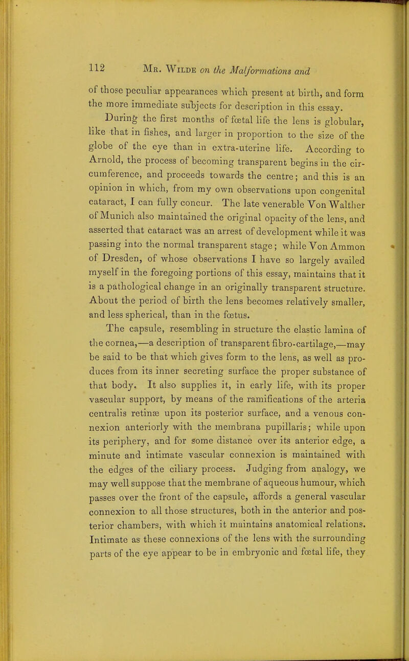 of those peculiar appearances which present at birth, and form the more immediate subjects for description in this essay. During the first months of foetal life the lens is globular, like that in fishes, and larger in proportion to the size of the globe of the eye than in extra-uterine life. According to Arnold, the process of becoming transparent begins iu the cir- cumference, and proceeds towards the centre; and this is an opinion in which, from my own observations upon congenital cataract, I can fully concur. The late venerable Von Waltlier of Munich also maintained the original opacity of the lens, and asserted that cataract was an arrest of development while it was passing into the normal transparent stage; while Von Ammon of Dresden, of whose observations I have so largely availed myself in the foregoing portions of this essay, maintains that it is a pathological change in an originally transparent structure. About the period of birth the lens becomes relatively smaller, and less spherical, than in the foetus. The capsule, resembling in structure the elastic lamina of the cornea,—a description of transparent fibro-cartilage,—may be said to be that which gives form to the lens, as well as pro- duces from its inner secreting surface the proper substance of that body. It also supplies it, in early life, with its proper vascular support, by means of the ramifications of the arteria centralis retinse upon its posterior surface, and a venous con- nexion anteriorly with the membrana pupillaris; while upon its periphery, and for some distance over its anterior edge, a minute and intimate vascular connexion is maintained with the edges of the ciliary process. Judging from analogy, we may well suppose that the membrane of aqueous humour, which passes over the front of the capsule, afibrds a general vascular connexion to all those structures, both in the anterior and pos- terior chambers, with which it maintains anatomical relations. Intimate as these connexions of the lens with the surrounding parts of the eye appear to be in embryonic and foetal life, they