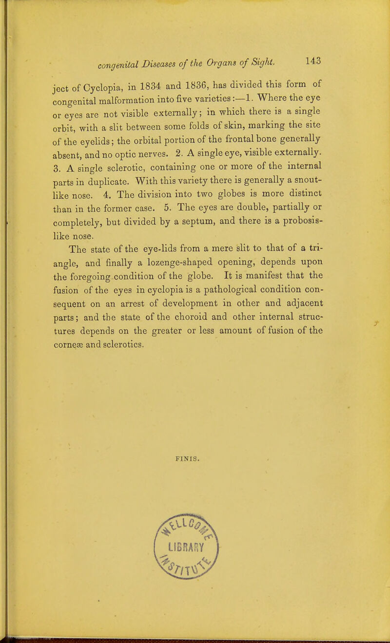 ject of Cyclopia, in 1834 and 1836, has divided this form of congenital malformation into five varieties:—1. Where the eye or eyes are not visible externally; in which there is a single orbit, with a slit between some folds of skin, marking the site of the eyelids; the orbital portion of the frontal bone generally absent, and no optic nerves. 2. A single eye, visible externally. 3. A single sclerotic, containing one or more of the internal parts in duplicate. With this variety there is generally a snout- like nose. 4. The division into two globes is more distinct than in the former case. 5. The eyes are double, partially or completely, but divided by a septum, and there is a probosis- like nose. The state of the eye-lids from a mere slit to that of a tri- angle, and finally a lozenge-shaped opening, depends upon the foregoing condition of the globe. It is manifest that the fusion of the eyes in cyclopia is a pathological condition con- sequent on an arrest of development in other and adjacent parts; and the state of the choroid and other internal struc- tures depends on the greater or less amount of fusion of the cornese and sclerotics. FINIS.