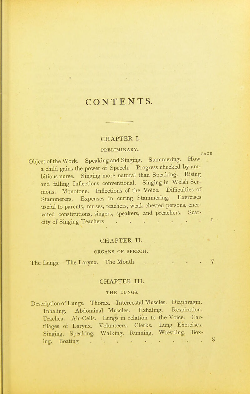 CONTENTS. CHAPTER I. PRELIMINARY. PAGE Object of the Work. Speaking and Singing. Stammering. How a child gains the power of Speech. Progress checked by am- bitious nurse. Singing more natural than Speaking. Rising and falling Inflections conventional. Singing m Welsh Ser- mons. Monotone. Inflections of the Voice. Difficulties of Stammerers. Expenses in curing Stammering. Exercises useful to parents, nurses, teachers, weak-chested persons, ener- vated constitutions, singers, speakers, and preachers. Scar- city of Singing Teachers • • ^ CHAPTER II. ORGANS OF SPEECH. The Lungs. The Larynx. The Mouth 7 CHAPTER III. THE LUNGS. Description of Lungs. Thorax. Intercostal Muscles. Diaphragm. Inhaling. Abdominal Mu=cles. Exhaling. Respiration. Trachea. Air-Cells. Lungs in relation to the Voice. Car- tilages of Larynx. Volunteers. Clerks. Lung Exercises. Singing. Speaking. Walking. Running. Wrestling. Box- ing. Boating