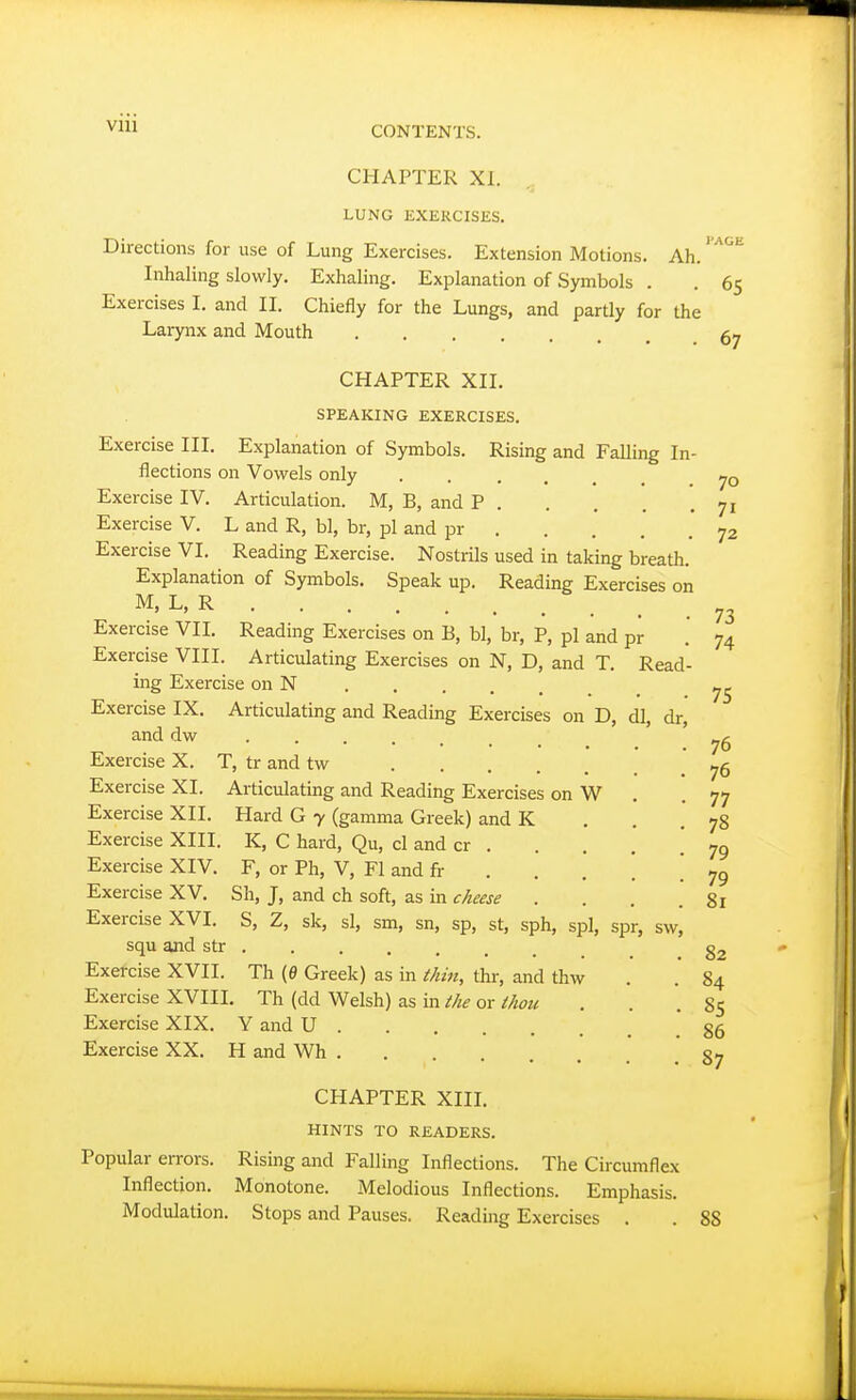 CHAPTER XI. LUNG EXERCISES. Directions for use of Lung Exercises. Extension Motions. Ah.' '^'''^ Inhaling slowly. Exhaling. Explanation of Symbols . . 65 Exercises I. and II. Chiefly for the Lungs, and partly for the Larynx and Mouth 5y CHAPTER XII. SPEAKING EXERCISES. Exercise III. Explanation of Symbols. Rising and Falling In- flections on Vowels only Exercise IV. Articulation. M, B, and P 71 Exercise V. L and R, bl, br, pi and pr 72 Exercise VI. Reading Exercise. Nostrils used in taking breath. Explanation of Symbols. Speak up. Reading Exercises on M, L, R Exercise VII. Reading Exercises on B, bl, br, P, pi and pr Exercise VIII. Articulating Exercises on N, D, and T. Read ing Exercise on N Exercise IX. Articulating and Reading Exercises on D, dl, dr, and dw Exercise X. T, tr and tw Exercise XI. Articulating and Reading Exercises on W Exercise XII. Hard G 7 (gamma Greek) and K Exercise XIII. K, C hard, Qu, cl and cr . Exercise XIV. F, or Ph, V, Fl and fi- . . . Exercise XV. Sh, J, and ch soft, as in cheese . Exercise XVI. S, Z, sk, si, sm, sn, sp, st, sph, spl, spr, sw, squ and str Exercise XVII. Th (B Greek) as in thin, thr, and thw Exercise XVIIL Th (dd Welsh) as in the or thou Exercise XIX. Y and U Exercise XX. H and Wh . 73 74 75 76 76 77 78 79 79 81 82 84 85 86 87 CHAPTER XIII. HINTS TO READERS. Popular errors. Rising and Falling Inflections. The Circumflex Inflection. Monotone. Melodious Inflections. Emphasis. Modulation. Stops and Pauses. Reading Exercises . . 88