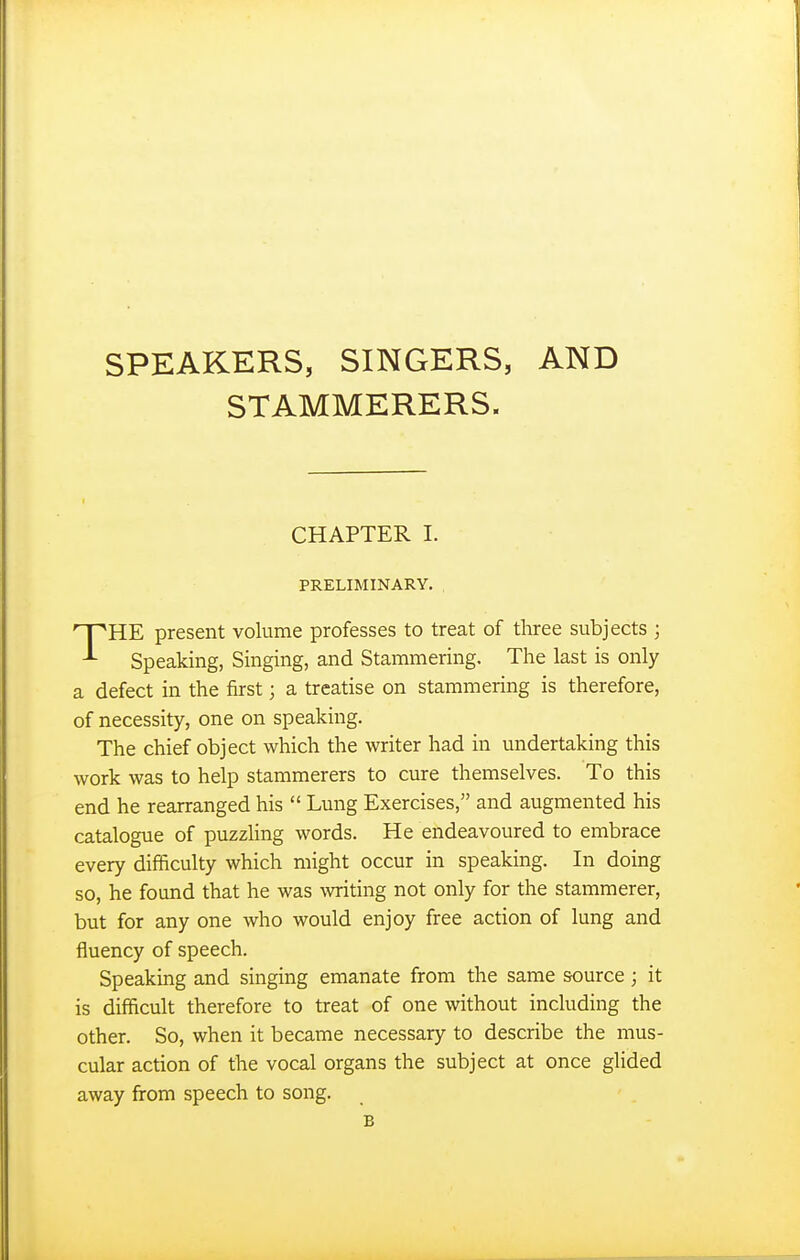 SPEAKERS, SINGERS, AND STAMMERERS. CHAPTER I. PRELIMINARY. THE present volume professes to treat of three subjects ; Speaking, Singing, and Stammering. The last is only a defect in the first; a treatise on stammering is therefore, of necessity, one on speaking. The chief object which the writer had in undertaking this work was to help stammerers to cure themselves. To this end he rearranged his  Lung Exercises, and augmented his catalogue of puzzhng words. He endeavoured to embrace every difficulty which might occur in speaking. In doing so, he found that he was writing not only for the stammerer, but for any one who would enjoy free action of lung and fluency of speech. Speaking and singing emanate from the same source; it is difficult therefore to treat of one without including the other. So, when it became necessary to describe the mus- cular action of the vocal organs the subject at once glided away from speech to song. B