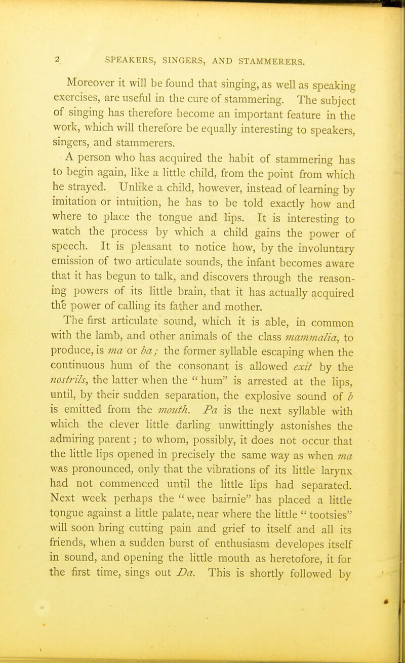 Moreover it will be found that singing, as well as speaking exercises, are useful in the cure of stammering. The subject of singing has therefore become an important feature in the work, which Avill therefore be equally interesting to speakers, singers, and stammerers. A person who has acquired the habit of stammering has to begin again, like a little child, from the point from which he strayed. Unlike a child, however, instead of learning by imitation or intuition, he has to be told exactly how and where to place the tongue and lips. It is interesting to watch the process by which a child gains the power of speech. It is pleasant to notice how, by the involuntary emission of two articulate sounds, the infant becomes aware that it has begun to talk, and discovers through the reason- ing powers of its little brain, that it has actually acquired the power of calling its father and mother. The first articulate sound, which it is able, in common with the lamb, and other animals of the class mammalia, to produce, is ma or ba; the former syllable escaping when the continuous hum of the consonant is allowed exit by the nostrils, the latter wlien the  hum is arrested at the lips, until, by their sudden separation, the explosive sound of b is emitted from the mouth. Pa is the next syllable with which the clever little darling unwittingly astonishes the admiring parent; to whom, possibly, it does not occur that the little lips opened in precisely the same way as when via was pronounced, only that the vibrations of its little larynx had not commenced until the litde lips had separated. Next week perhaps the wee bairnie has placed a little tongue against a little palate, near where the little  tootsies will soon bring cutting pain and grief to itself and all its friends, when a sudden burst of enthusiasm developes itself in sound, and opening the little mouth as heretofore, it for the first time, sings out Da. This is shortly followed by