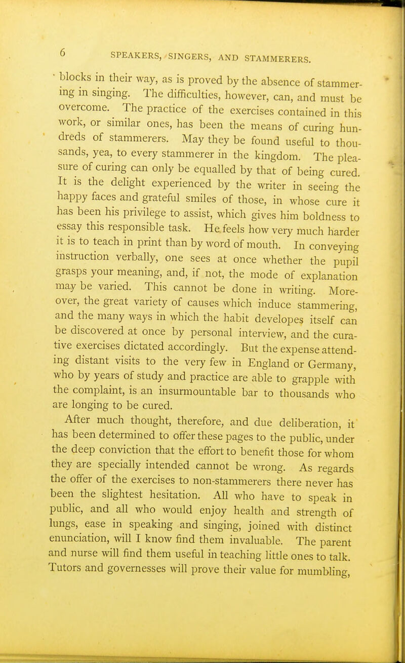 • blocks in their way, as is proved by the absence of stammer- ing m singing. The difficulties, however, can, and must be overcome. The practice of the exercises contained in this Avork, or similar ones, has been the means of curing hun- dreds of stammerers. May they be found useful to thou- sands, yea, to every stammerer in the kingdom. The plea- sure of curing can only be equalled by that of being cured. It is the delight experienced by the Avriter in seeing the happy faces and grateful smiles of those, in whose cure it has been his privilege to assist, which gives him boldness to essay this responsible task. He feels how very much harder it is to teach in print than by word of mouth. In conveying instruction verbally, one sees at once whether the pupil grasps your meaning, and, if not, the mode of explanation may be varied. This cannot be done in writing. More- over, the great variety of causes which induce stammering, and the many ways in which the habit developes itself can be discovered at once by personal interview, and the cura- tive exercises dictated accordingly. But the expense attend- ing distant visits to the very few in England or Germany, who by years of study and practice are able to grapple with the complaint, is an insurmountable bar to thousands who are longing to be cured. After much thought, therefore, and due deliberation, it has been determined to offer these pages to the public, under the deep conviction that the effort to benefit those for whom they are specially intended cannot be wong. As regards the offer of the exercises to non-stammerers there never has been the slightest hesitation. All who have to speak in public, and all who would enjoy health and strength of lungs, ease in speaking and singing, joined with distinct enunciation, will I know find them invaluable. The parent and nurse will find them useful in teaching little ones to talk. Tutors and governesses will prove their value for mumbling.