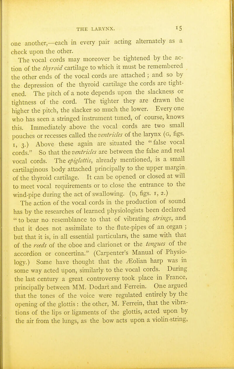 one another—each in every pair acting alternately as a check upon the other. The vocal cords may moreover be tightened by the ac- tion of the thyroid cartilage to which it must be remembered the other ends of the vocal cords are attached ; and so by the depression of the thyroid cartilage the cords are tight- ened. The pitch of a note depends upon the slackness or tightness of the cord. The tighter they are drawn the higher the pitch, the slacker so much the lower. Every one who has seen a stringed instrument tuned, of course, knows this. Immediately above the vocal cords are two small pouches or recesses called the ventricles of the larynx (g, figs. I, 3.) Above these again are situated the false vocal cords. So that the ventricles are between the false and real vocal cords. The epiglottis, already mentioned, is a small cartilaginous body attached principally to the upper margin of the thyroid cartilage. It can be opened or closed at will to meet vocal requirements or to close the entrance to the wind-pipe during the act of swallowing, (d, figs, i, 2.) The action of the vocal cords in the production of sound has by the researches of learned physiologists been declared  to bear no resemblance to that of vibrating strings, and that it does not assimilate to the flute-pipes of an organ ; but that it is, in all essential particulars, the same with that of the reeds of the oboe and clarionet or the tongues of the accordion or concertina. (Carpenter's Manual of Physio- logy.) Some have thought that the ^olian harp was in some way acted upon, similarly to the vocal cords. During the last century a great controversy took place in France, principally between MM. Dodart and Ferrein. One argued that the tones of the voice were regulated entirely by the opening of the glottis : the other, M. Ferrein, that the vibra- tions of the lips or Hgaments of the glottis, acted upon by the air from the lungs, as the bow acts upon a vioHn-string,