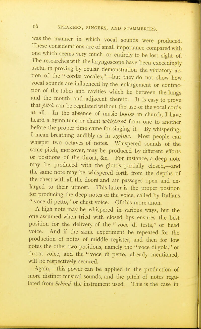 was the manner in which vocal sounds were produced. These considerations are of small importance compared with one which seems very much or entirely to be lost sight of. The researches with the laryngoscope have been exceedingly useful in proving by ocular demonstration the vibratory ac- tion of the  cordae vocales,—but they do not show how vocal sounds are influenced by the enlargement or contrac- tion of the tubes and cavities which lie between the lungs and the mouth and adjacent thereto. It is easy to prove ihzX. pitch can be regulated without the use of the vocal cords at all. In the absence of music books in church, I have heard a hymn-tune or chant whispered from one to another before the proper time came for singing it. By whispering, I mean breathing audibly as in sighing. Most people can whisper two octaves of notes. Whispered sounds of the same pitch, moreover, may be produced by different efforts or positions of the throat, &c. For instance, a deep note may be produced with the glottis partially closed,—and the same note may be whispered forth from the depths of the chest with all the doors and air passages open and en- larged to their utmost. This latter is the proper position for producing the deep notes of the voice, called by Italians  voce di petto, or chest voice. Of this more anon. A high note may be whispered in various ways, but the one assumed when tried with closed lips ensures the best position for the dehvery of the  voce di testa, or head voice. And if the same experiment be repeated for the production of notes of middle register, and then for low notes the other two positions, namely the  voce di gola, or throat voice, and the  voce di petto, already mentioned, will be respectively secured. Again,—this power can be applied in the production of more distinct musical sounds, and the pitch of notes regu- lated from behind the instrument used. This is the case in