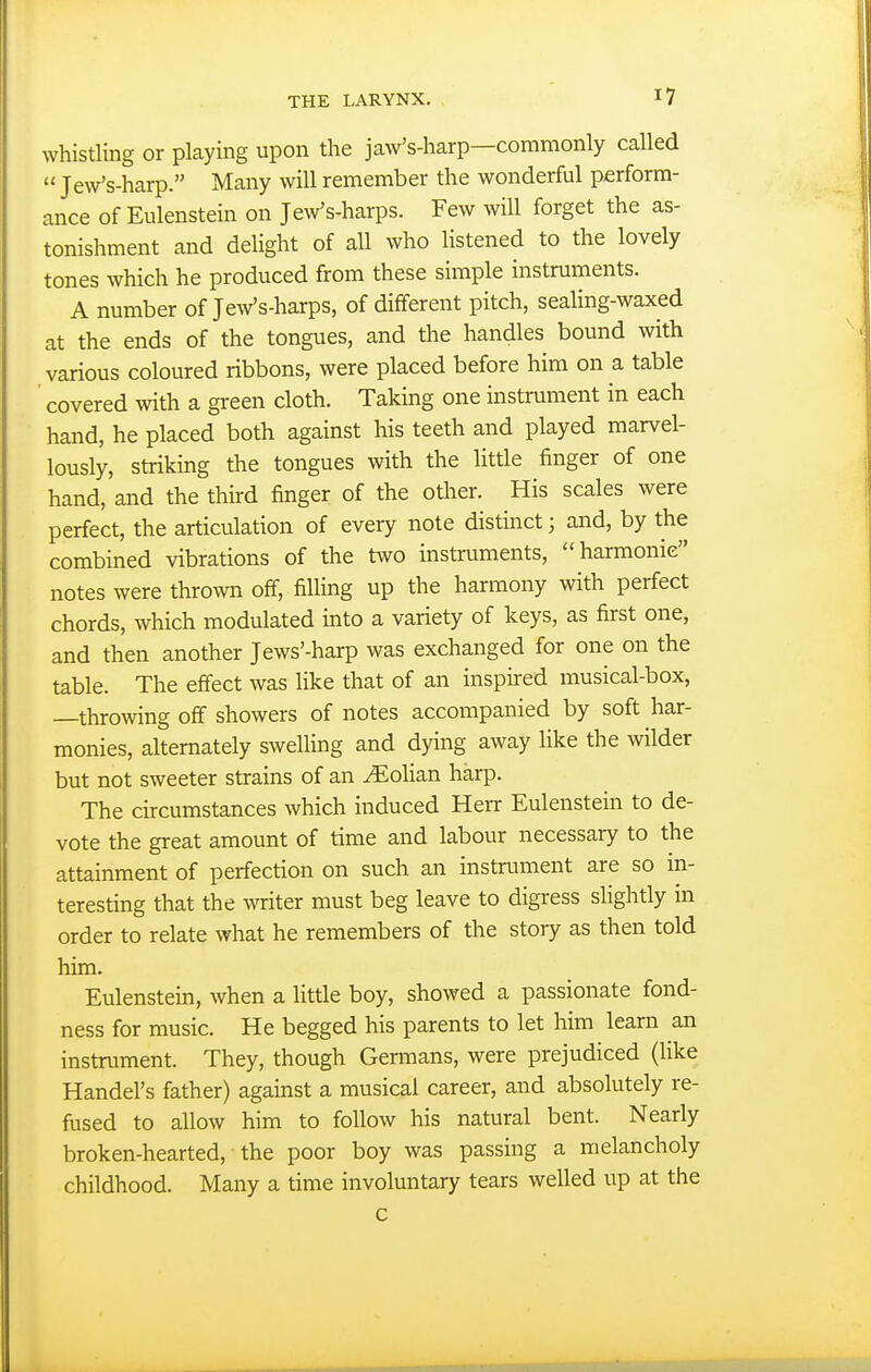 whistling or playing upon the jaw's-harp—commonly called  Jew's-harp. Many will remember the wonderful perform- ance of Eulenstein on Jew's-harps. Few will forget the as- tonishment and delight of all who listened to the lovely tones which he produced from these simple instruments. A number of Jew's-harps, of different pitch, seaHng-waxed at the ends of the tongues, and the handles bound with various coloured ribbons, were placed before him on a table covered with a green cloth. Takmg one instrament in each hand, he placed both against his teeth and played marvel- lously, striking the tongues with the little finger of one hand, and the third finger of the other. His scales were perfect, the articulation of every note distinct; and, by the combined vibrations of the two instruments, harmonic notes were thrown off, filling up the harmony with perfect chords, which modulated into a variety of keys, as first one, and then another Jews'-harp was exchanged for one on the table. The effect was like that of an inspii-ed musical-box, —throwing off showers of notes accompanied by soft har- monies, alternately swelling and dying away like the wilder but not sweeter strains of an ^olian harp. The circumstances which induced Herr Eulenstein to de- vote the great amount of time and labour necessary to the attainment of perfection on such an instrviment are so in- teresting that the writer must beg leave to digress slightly in order to relate what he remembers of the story as then told him. Eulenstein, when a little boy, showed a passionate fond- ness for music. He begged his parents to let him learn an instrument. They, though Germans, were prejudiced (like Handel's father) against a musical career, and absolutely re- fused to allow him to follow his natural bent. Nearly broken-hearted, the poor boy was passing a melancholy childhood. Many a time involuntary tears welled up at the c